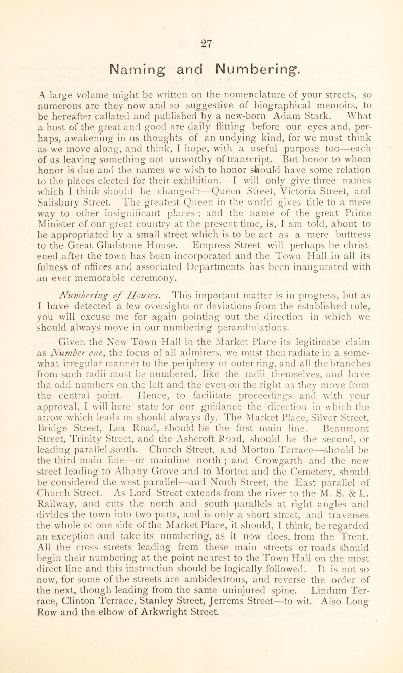 Naming and Numbering. A large volume might be written on the nomenclature of your streets, so numerous are they now and so suggestive of biographical memoirs, to be hereafter callated and published by a new-born Adam Stark. What a host of the great and good are daily flitting before our eyes and, per- haps, awakening in us thoughts of an undying kind, for we must think as we move along, and think, I hope, with a useful purpose too—each of us leaving something not unworthy of transcript. But honor to whom honor is clue and the names we wish to honor should have some relation to the places elected for their exhibition. I will only give three names which I think should be changed-:—Queen Street, Victoria Street, and Salisbury Street. The greatest Queen in the world gives title to a mere way to other insignificant places ; and the name of the great Prime Minister of onr great country at the present time, is, I am told, about to be appropriated by a small street which is to be act as a mere buttress to the Great Gladstone House. Empress Street will perhaps be christ- ened after the town has been incorporated and the Town Hall in all its fulness of offices and associated Departments has been inaugurated with an ever memorable ceremony. J Numbering of Houses. This important matter is in progress, but as 1 have detected a few oversights or deviations from the established rule, you will excuse me for again pointing out the direction in which we should always move in our numbering perambulations. Given the New Town Hall in the Market Place its legitimate claim as Number one, the focus of all admirers, we must then radiate in a some- what irregular manner to the periphery or outer ring, and all the branches from such radii must be numbered, like the radii themselves, and have the odd numbers on the left and the even on the right as they move from the central point. Hence, to facilitate proceedings and with your approval, I will here state for our guidance the direction in which the arrow which leads us should always fly. The Market Place, Silver Street, Bridge Street, Lea Road, should be the first main line. Beaumont Street, Trinity Street, and the Ashcroft Pond, should be the second, or leading paralleEsouth. Church Street, and Morton Terrace—should be the third main line—or mainline north ; and Crowgarth and the new street leading to Albany Grove and to Morton and the Cemetery, should be considered the west parallel—and North Street, the East parallel of Church Street. As Lord Street extends from the river to the M. S. & L. Railway, and cuts the north and south parallels at right angles and divides the town into two parts, and is only a short street, and traverses the whole ot one side of the Marketplace, it should, I think, be regarded an exception and take its numbering, as it now does, from the Trent. All the cross streets leading from these main streets or roads should begin their numbering at the point nearest to the Town Plall on the most direct line and this instruction should be logically followed. It is not so now, for some of the streets are ambidextrous, and reverse the order of the next, though leading from the same uninjured spine. Lindum Ter- race, Clinton Terrace, Stanley Street, Jerrems Street—to wit. Also Long Row and the elbow of Arkwright Street.