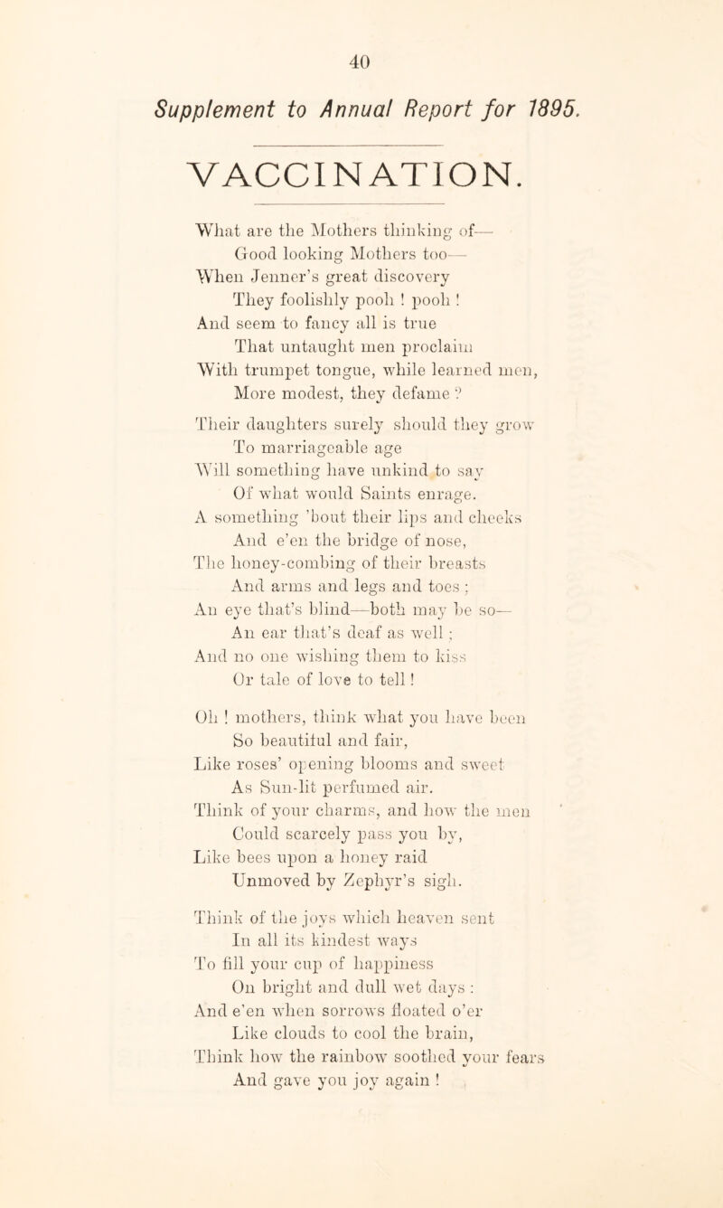 Supplement to Annual Report for 1895. VACCINATION. What are the Mothers thinking of— Good looking Mothers too— When Jenner’s great discovery They foolishly pooh ! pooh ! And seem to fancy all is true That untaught men proclaim With trumpet tongue, while learned men, More modest, they defame ? Their daughters surely should they grow To marriageable age Will something have unkind to say Of what would Saints enrage. A something ’bout their lips and cheeks And e’en the bridge of nose, The honey-combing of their breasts And arms and legs and toes ; An eye that’s blind—both may be so— An ear that’s deaf as well ; And no one wishing them to kiss Or tale of love to tell! Oh ! mothers, think what you have been So beautiful and fair, Like roses’ opening blooms and sweet As Sun-lit perfumed air. Think of your charms, and how the men Could scarcely pass you by, Like bees upon a honey raid Unmoved by Zephyr’s sigh. Think of the joys which heaven sent In all its kindest ways To till your cup of happiness On bright and dull wet days : And e’en when sorrows floated o’er Like clouds to cool the brain, Think how the rainbow soothed vour fears And gave you joy again !