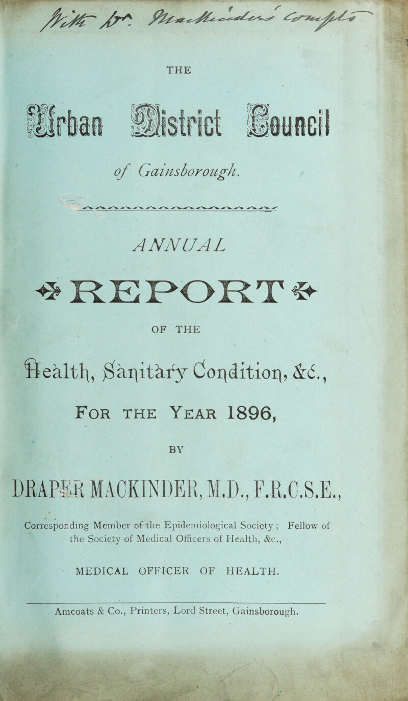 — ' /fair&t THE of Gainsborough. ANNUAL OF THE fiehltlp $a:qithfy Condition, &d., For the Year 1896, BY Corresponding Member of the Epidemiological Society ; Fellow of the Society of Medical Officers of Health, &c., MEDICAL OFFICER OF HEALTH.