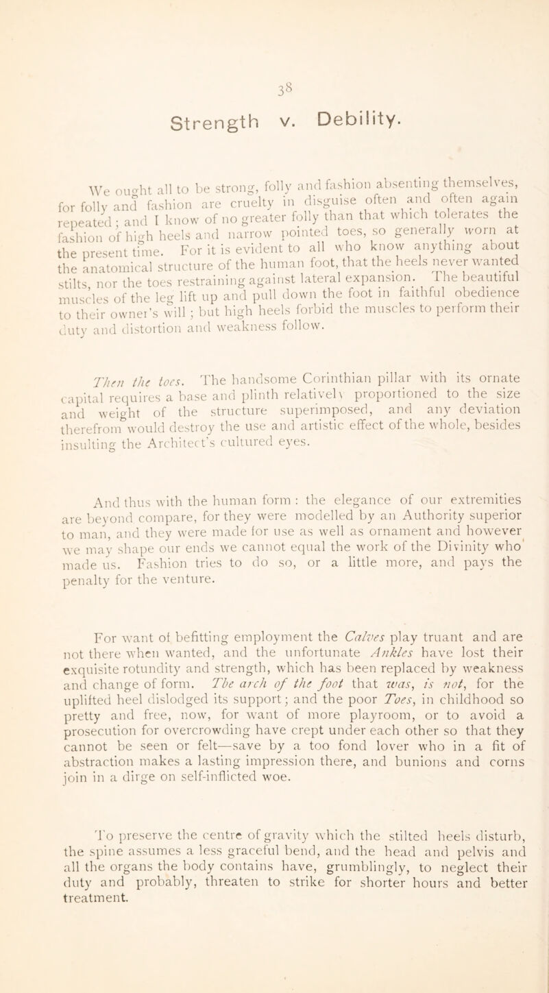 Strength v. Debility. We ou^ht all to be strong, folly and fashion absenting themselves, for folly and fashion are cruelty in disguise often and often again repeated ■ and I know of no greater folly than that which tolerates the fashion of high heels and narrow pointed toes, so generally worn at the present time. For it is evident to all who know anything about the anatomical structure of the human foot, that the heels never wanted stilts nor the toes restraining against lateral expansion. I he beautiful muscles of the leg lift up and pull down the foot in faithful obedience to their owner’s will; but high heels forbid the muscles to perform their duty and distortion and weakness follow. Then the toes. The handsome Corinthian pillar with its ornate capital requires a base and plinth relatively proportioned to the size and weight of the structure superimposed, and any deviation therefrom would destroy the use and artistic effect of the whole, besides insulting the Architect’s cultured eyes. And thus with the human form : the elegance of our extremities are beyond compare, for they were modelled by an Authority superior to man, and they were made for use as well as ornament and however we may shape our ends we cannot equal the work of the Divinity who made us. Fashion tries to do so, or a little more, and pays the penalty for the venture. For want of befitting employment the Calves play truant and are not there when wanted, and the unfortunate Ankles have lost their exquisite rotundity and strength, which has been replaced by weakness and change of form. The arch of the foot that was, is not, for the uplifted heel dislodged its support; and the poor Toes, in childhood so pretty and free, now, for want of more playroom, or to avoid a prosecution for overcrowding have crept under each other so that they cannot be seen or felt—save by a too fond lover who in a fit of abstraction makes a lasting impression there, and bunions and corns join in a dirge on self-inflicted woe. To preserve the centre of gravity which the stilted heels disturb, the spine assumes a less graceful bend, and the head and pelvis and all the organs the body contains have, grumblingly, to neglect their duty and probably, threaten to strike for shorter hours and better treatment.
