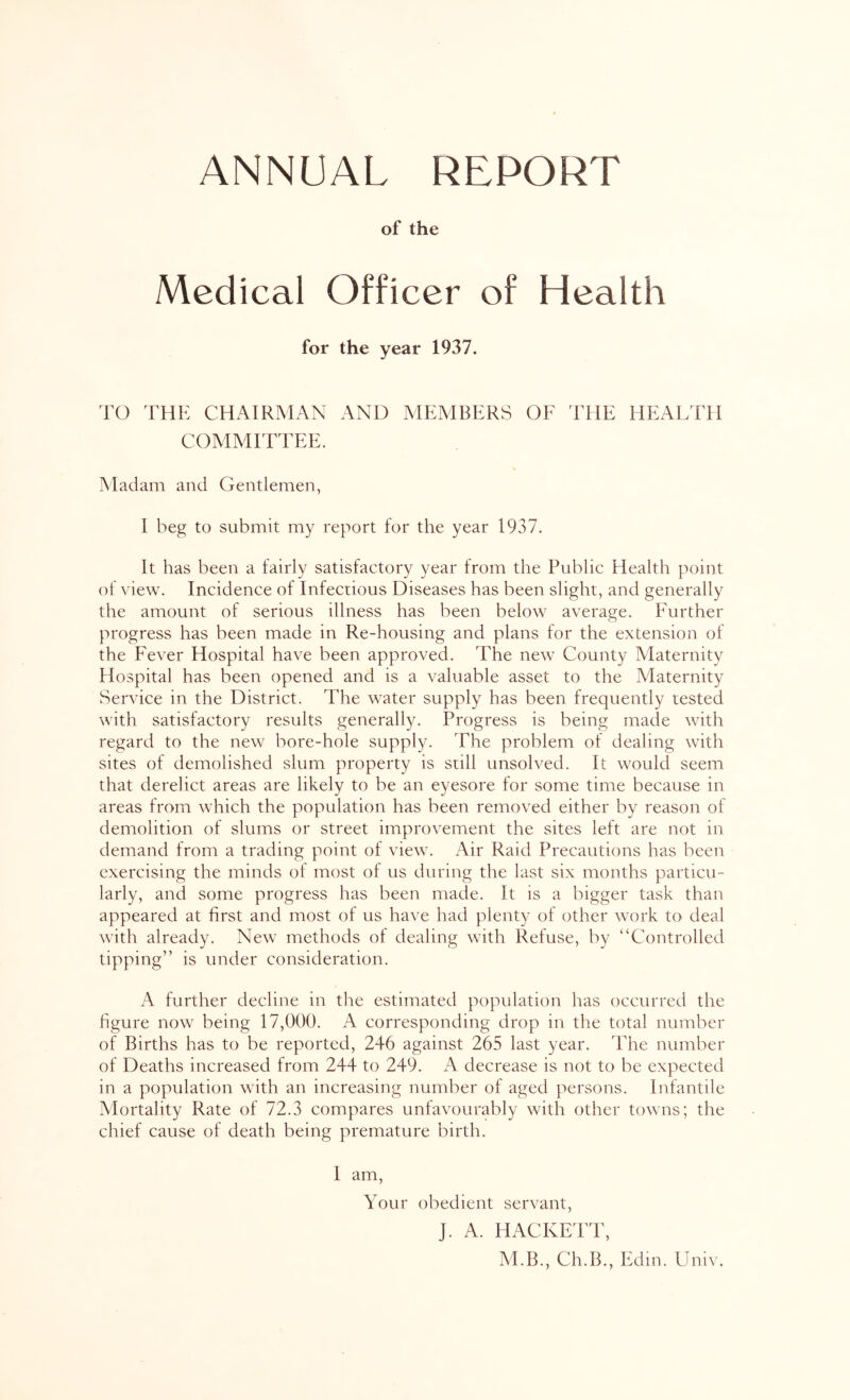 ANNUAL REPORT of the Medical Officer of Health for the year 1937. TO THE CHAIRMAN AND MEMBERS OF THE HEALTH COMMITTEE. Madam and Gentlemen, I beg to submit my report for the year 1937. It has been a fairly satisfactory year from the Public Health point of view. Incidence of Infectious Diseases has been slight, and generally the amount of serious illness has been below average. Further progress has been made in Re-housing and plans for the extension of the Fever Hospital have been approved. The new County Maternity Hospital has been opened and is a valuable asset to the Maternity Service in the District. The water supply has been frequently tested with satisfactory results generally. Progress is being made with regard to the new bore-hole supply. The problem of dealing with sites of demolished slum property is still unsolved. It would seem that derelict areas are likely to be an eyesore for some time because in areas from which the population has been removed either by reason of demolition of slums or street improvement the sites left are not in demand from a trading point of view. Air Raid Precautions has been exercising the minds of most of us during the last six months particu- larly, and some progress has been made. It is a bigger task than appeared at first and most of us have had plenty of other work to deal with already. New methods of dealing with Refuse, by “Controlled tipping” is under consideration. A further decline in the estimated population has occurred the figure now being 17,000. A corresponding drop in the total number of Births has to be reported, 246 against 265 last year. The number of Deaths increased from 244 to 249. A decrease is not to be expected in a population with an increasing number of aged persons. Infantile Mortality Rate of 72.3 compares unfavourably with other towns; the chief cause of death being premature birth. 1 am. Your obedient servant, J. A. HACKETT, M.B., Ch.B., Edm. Univ.