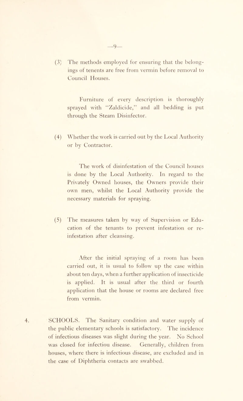 —9 (3) The methods employed for ensuring that the belong- ings of tenents are free from vermin before removal to Conned Houses. Furniture of every deseription is thoroughly sprayed with “Zaldicide,” and all bedding is put through the Steam Disinfector. (4) Whether the work is carried out by the Local Authority or by Contractor. The work of disinfestation of the Council houses is done by the Local Authority. In regard to the Privately Owned houses, the Owners provide their own men, whilst the Local Authority provide the necessary materials for spraying. (5) T'he measures taken by way of Supervision or Edu- cation of the tenants to prevent infestation or re- infestation after cleansing. After the initial spraying of a room has been carried out, it is usual to follow up the case within about ten days, when a further application of insecticide is applied. It is usual after the third or fourth application that the house or rooms are declared free from vermin. 4. SCHOOLS. The Sanitary condition and water supply of the public elementary schools is satisfactory. The incidence of infectious diseases was slight during the year. No School was closed for infection disease. Generally, children from houses, where there is infectious disease, are excluded and in the case of Diphtheria contacts are swabbed.