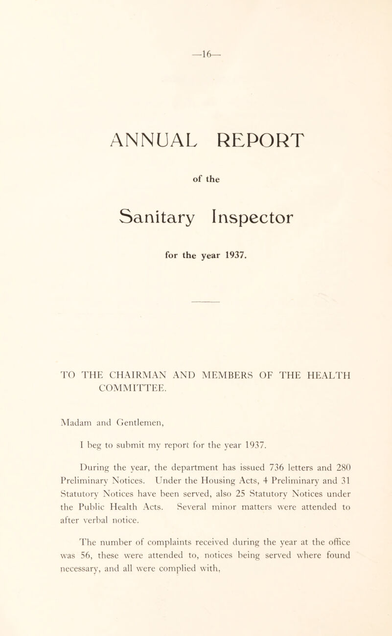 —16— ANNUAL REPORT of the Sanitary Inspector for the year 1937. TO THE CHAIRMAN AND MEMBERS OE THE HEALTH COAIMITTEE. Madam and Gentlemen, I beg to submit my report for the year 1937. During the year, the department has issued 736 letters and 280 Preliminary Notices. Under the Housing Acts, 4 Preliminary and 31 Statutory Notices have been served, also 25 Statutory Notices under the Public Health Acts. Several minor matters were attended to after verbal notice. The number of complaints received during the year at the office was 56, these were attended to, notices being served where found necessary, and all were complied with,