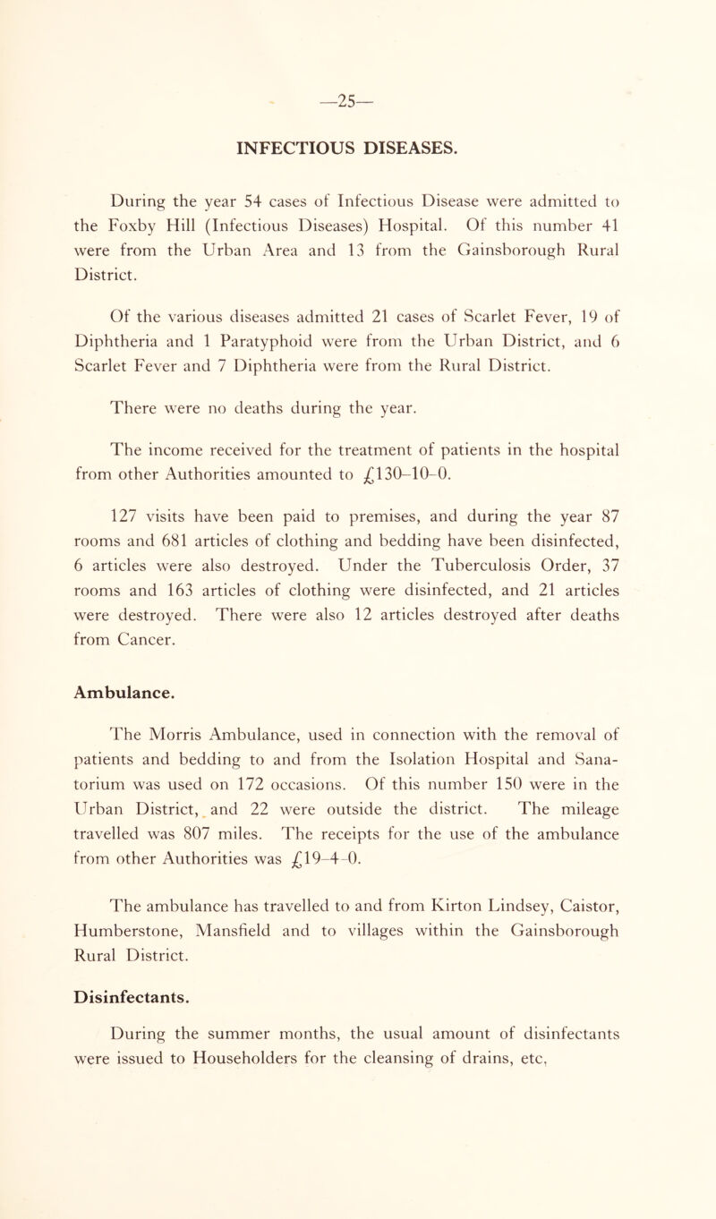 —25 INFECTIOUS DISEASES. During the year 54 cases of Infectious Disease were admitted to the Foxby Hill (Infectious Diseases) Hospital. Of this number 41 were from the Urban i\rea and 13 from the Gainsborough Rural District. Of the various diseases admitted 21 cases of Scarlet Fever, 19 of Diphtheria and 1 Paratyphoid were from the Urban District, and 6 Scarlet Fever and 7 Diphtheria were from the Rural District. There were no deaths during the year. The income received for the treatment of patients in the hospital from other Authorities amounted to 130-10-0. 127 visits have been paid to premises, and during the year 87 rooms and 681 articles of clothing and bedding have been disinfected, 6 articles were also destroyed. Under the Tuberculosis Order, 37 rooms and 163 articles of clothing were disinfected, and 21 articles were destroyed. There were also 12 articles destroyed after deaths from Cancer. Ambulance. The Morris Ambulance, used in connection with the removal of patients and bedding to and from the Isolation Hospital and Sana- torium was used on 172 occasions. Of this number 150 were in the Urban District, ^ and 22 were outside the district. The mileage travelled was 807 miles. The receipts for the use of the ambulance from other Authorities was £19-4-0. The ambulance has travelled to and from Kirton Lindsey, Caistor, Humberstone, Mansfield and to villages within the Gainsborough Rural District. Disinfectants. During the summer months, the usual amount of disinfectants were issued to Householders for the cleansing of drains, etc,