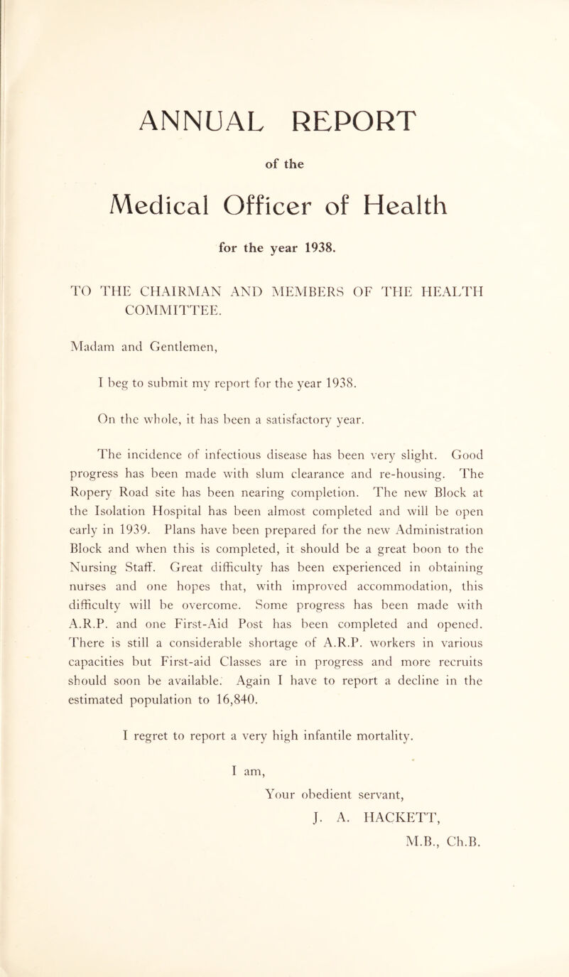 ANNUAL REPORT of the Medical Officer of Health for the year 1938. TO THE CHAIRMAN AND MEMBERS OE THE HEALTH COMMITTEE. Aladam and Gentlemen, I beg to submit my report for the year 1938. On the whole, it has been a satisfactory year. The incidence of infectious disease has been very slight. Good progress has been made with slum clearance and re-housing. The Ropery Road site has been nearing completion. The new Block at the Isolation Hospital has been almost completed and will be open early in 1939. Plans have been prepared for the new Administration Block and when this is completed, it should be a great boon to the Nursing Staff. Great difficulty has been experienced in obtaining nurses and one hopes that, with improved accommodation, this difficulty will be overcome. Some progress has been made with A.R.P. and one First-Aid Post has been completed and opened. There is still a considerable shortage of A.R.P. workers in various capacities but First-aid Classes are in progress and more recruits should soon be available. Again I have to report a decline in the estimated population to 16,840. I regret to report a very high infantile mortality. I am. Your obedient servant, J. A. HACKETT, M.B., Ch.B.