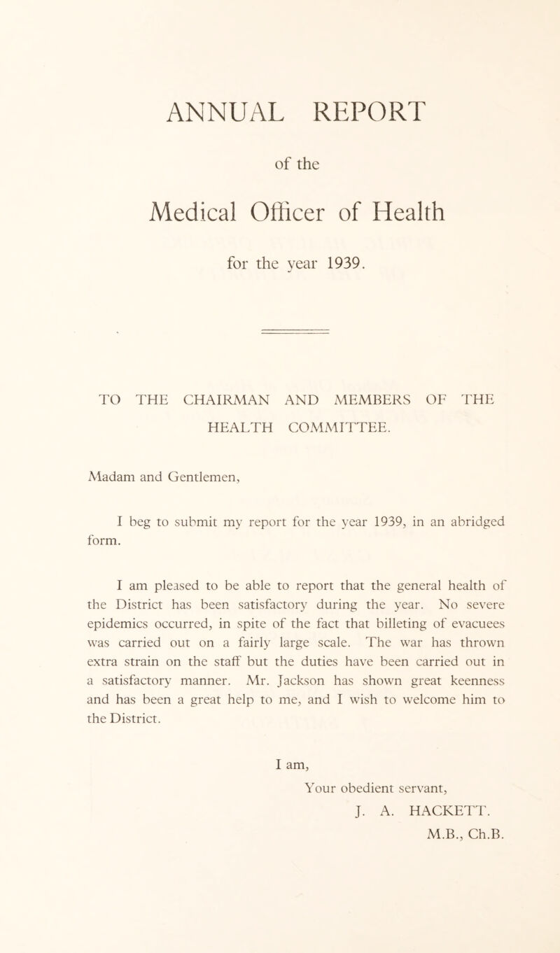 of the Medical Officer of Health for the year 1939. TO THE CHAIRMAN AND MEMBERS OF THE HEALTH COMMITTEE. Aladam and Gentlemen, I beg to submit my report for the year 1939, in an abridged form. I am pleased to be able to report that the general health of the District has been satisfactory during the year. No severe epidemics occurred, in spite of the fact that billeting of evacuees was carried out on a fairly large scale. The war has thrown extra strain on the staff but the duties have been carried out in a satisfactory manner. Mr. Jackson has shown great keenness and has been a great help to me, and I wish to welcome him to the District. I am. Your obedient servant, J. A. HACKETT. M.B., Ch.B.