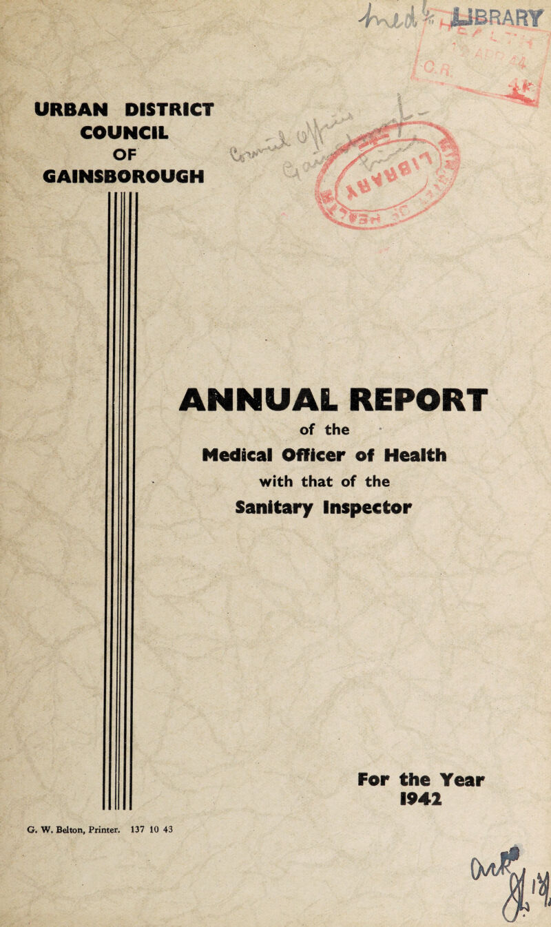 URBAN DISTRICT COUNCIL OF GAINSBOROUGH xtv1' .... -V ANNUAL REPORT of the Medical Officer of Health with that of the Sanitary Inspector For the Year 1942 G. W, Belton, Printer, 137 10 43