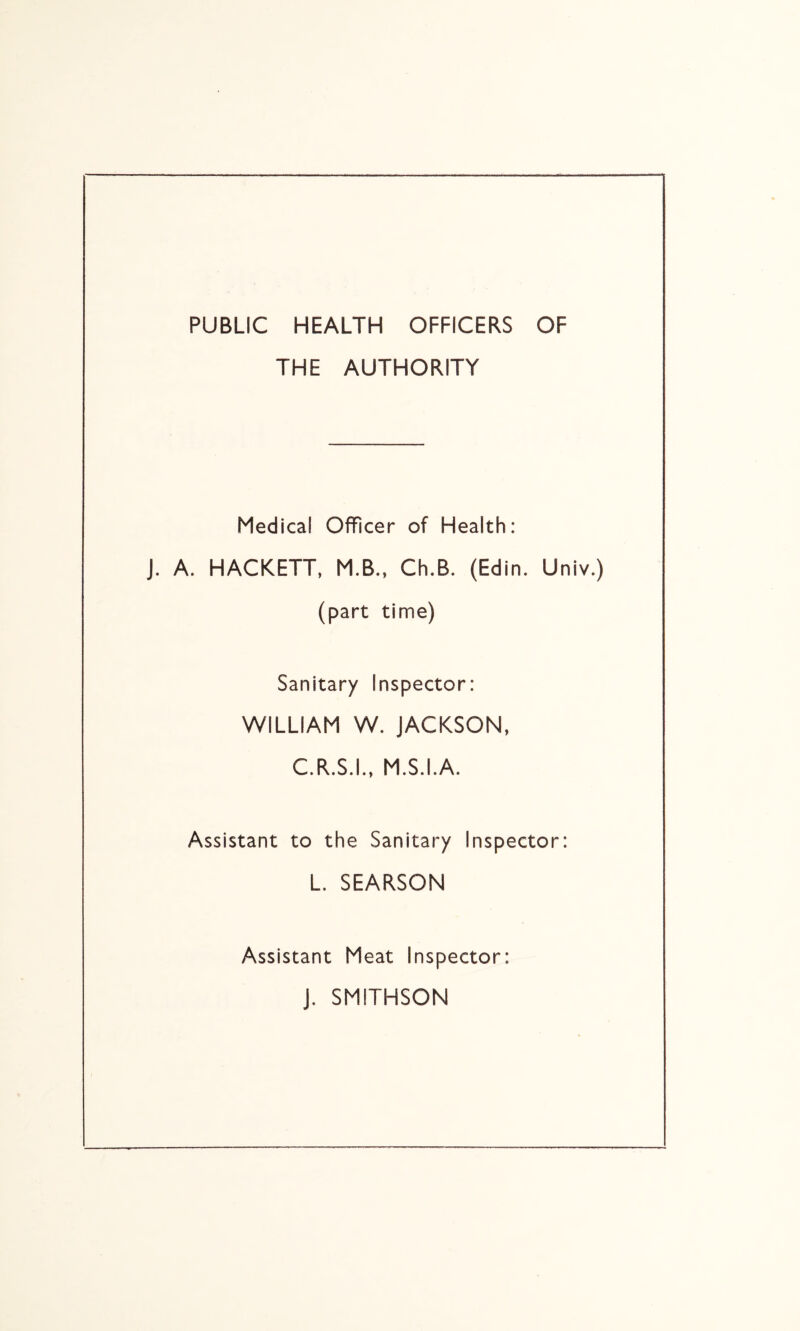 PUBLIC HEALTH OFFICERS OF THE AUTHORITY Medical Officer of Health: J. A. HACKETT, M.B., Ch.B. (Edin. Univ.) (part time) Sanitary Inspector: WILLIAM W. JACKSON, C.R.S.I., M.S.I.A. Assistant to the Sanitary Inspector: L. SEARSON Assistant Meat Inspector: J. SMITHSON