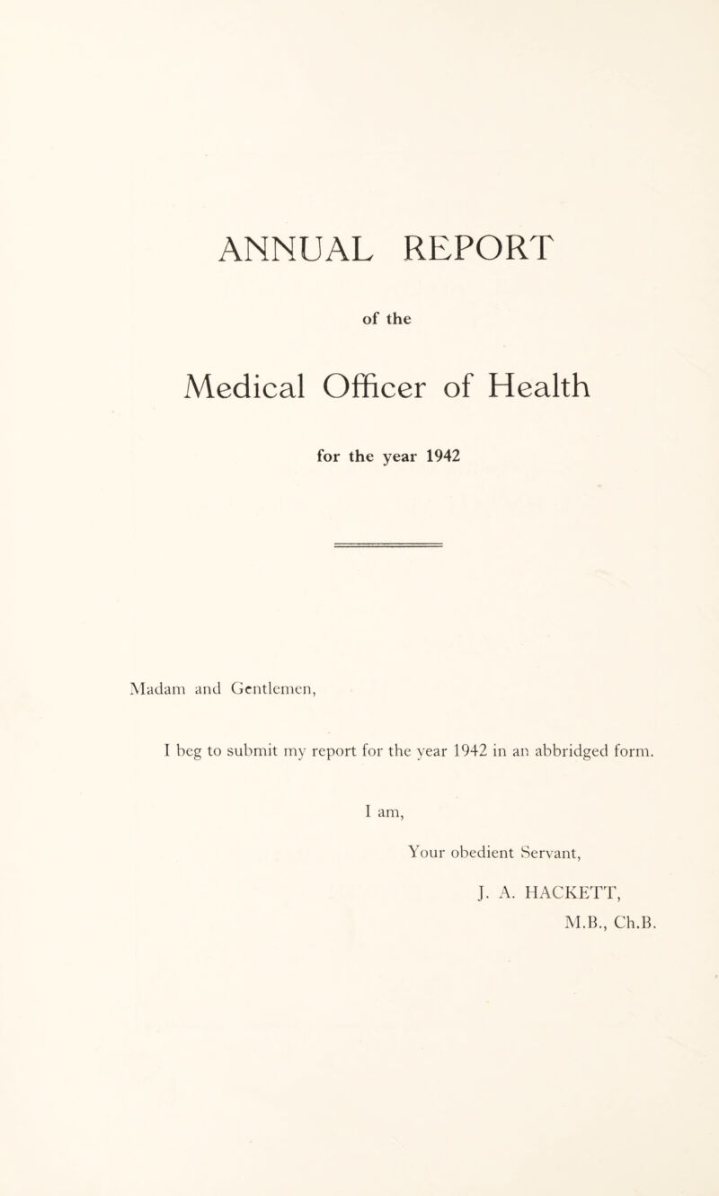 ANNUAL REPORT of the Medical Officer of Health for the year 1942 Madam and Gentlemen, I beg to submit my report for the year 1942 in an abbridged form. I am, Your obedient Servant, J. A. HACKETT, M.B., Ch.B.