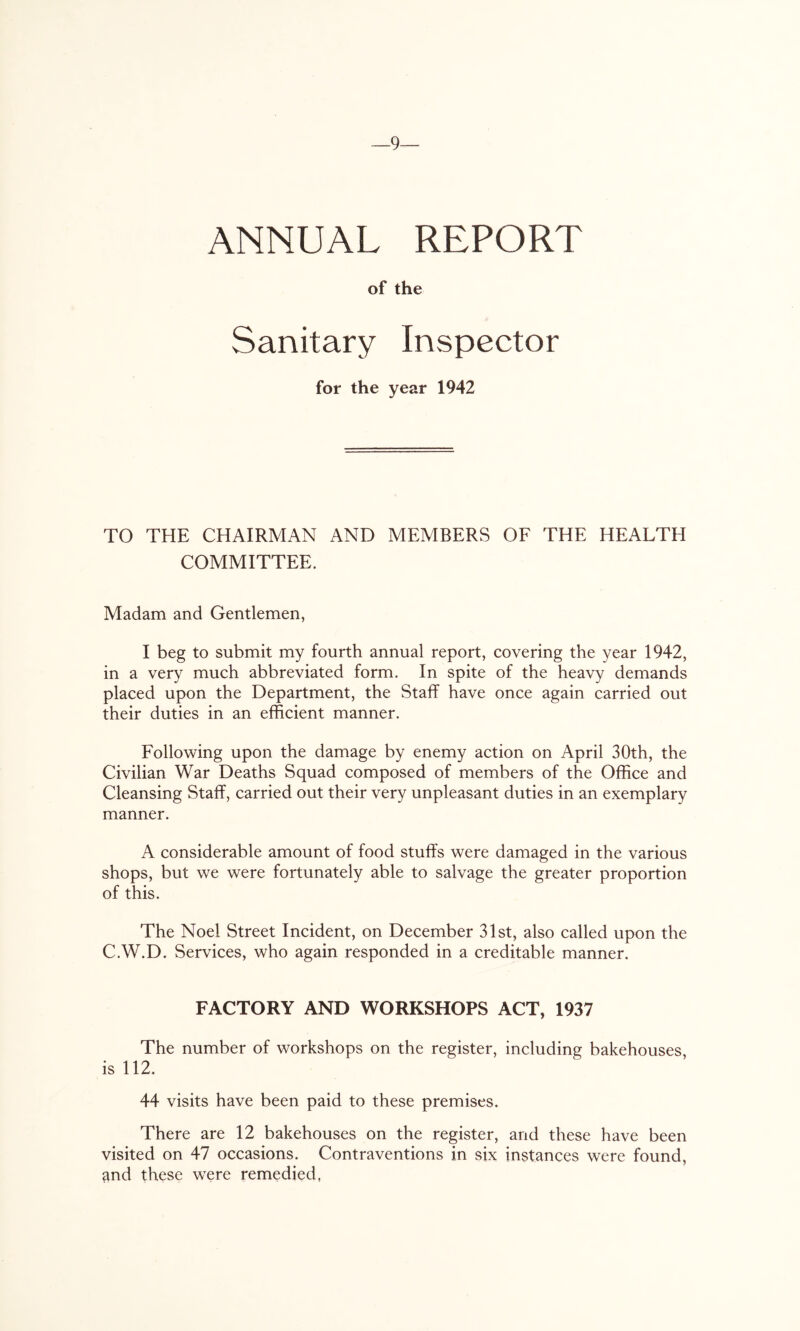9— ANNUAL REPORT of the Sanitary Inspector for the year 1942 TO THE CHAIRMAN AND MEMBERS OF THE HEALTH COMMITTEE. Madam and Gentlemen, I beg to submit my fourth annual report, covering the year 1942, in a very much abbreviated form. In spite of the heavy demands placed upon the Department, the Staff have once again carried out their duties in an efficient manner. Following upon the damage by enemy action on April 30th, the Civilian War Deaths Squad composed of members of the Office and Cleansing Staff, carried out their very unpleasant duties in an exemplary manner. A considerable amount of food stuffs were damaged in the various shops, but we were fortunately able to salvage the greater proportion of this. The Noel Street Incident, on December 31st, also called upon the C.W.D. Services, who again responded in a creditable manner. FACTORY AND WORKSHOPS ACT, 1937 The number of workshops on the register, including bakehouses, is 112. 44 visits have been paid to these premises. There are 12 bakehouses on the register, and these have been visited on 47 occasions. Contraventions in six instances were found, and these were remedied,