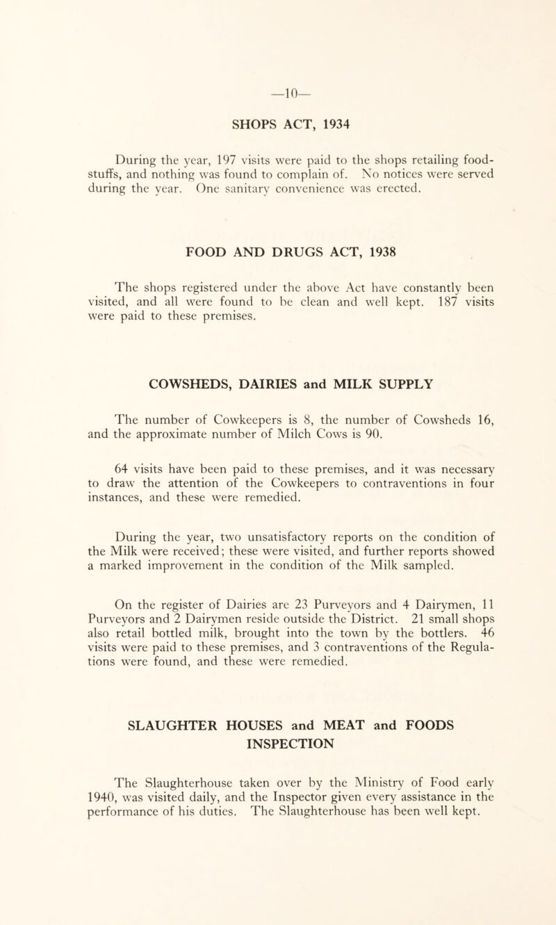 —10 SHOPS ACT, 1934 During the year, 197 visits were paid to the shops retailing food- stuffs, and nothing was found to complain of. No notices were served during the year. One sanitary convenience was erected. FOOD AND DRUGS ACT, 1938 The shops registered under the above Act have constantly been visited, and all were found to be clean and well kept. 187 visits were paid to these premises. COWSHEDS, DAIRIES and MILK SUPPLY The number of Cowkeepers is 8, the number of Cowsheds 16, and the approximate number of Milch Cows is 90. 64 visits have been paid to these premises, and it was necessary to draw the attention of the Cowkeepers to contraventions in four instances, and these were remedied. During the year, two unsatisfactory reports on the condition of the Milk were received; these were visited, and further reports showed a marked improvement in the condition of the Milk sampled. On the register of Dairies are 23 Purveyors and 4 Dairymen, 11 Purveyors and 2 Dairymen reside outside the District. 21 small shops also retail bottled milk, brought into the town by the bottlers. 46 visits were paid to these premises, and 3 contraventions of the Regula- tions were found, and these were remedied. SLAUGHTER HOUSES and MEAT and FOODS INSPECTION The Slaughterhouse taken over by the Ministry of Food early 1940, was visited daily, and the Inspector given every assistance in the performance of his duties. The Slaughterhouse has been well kept.