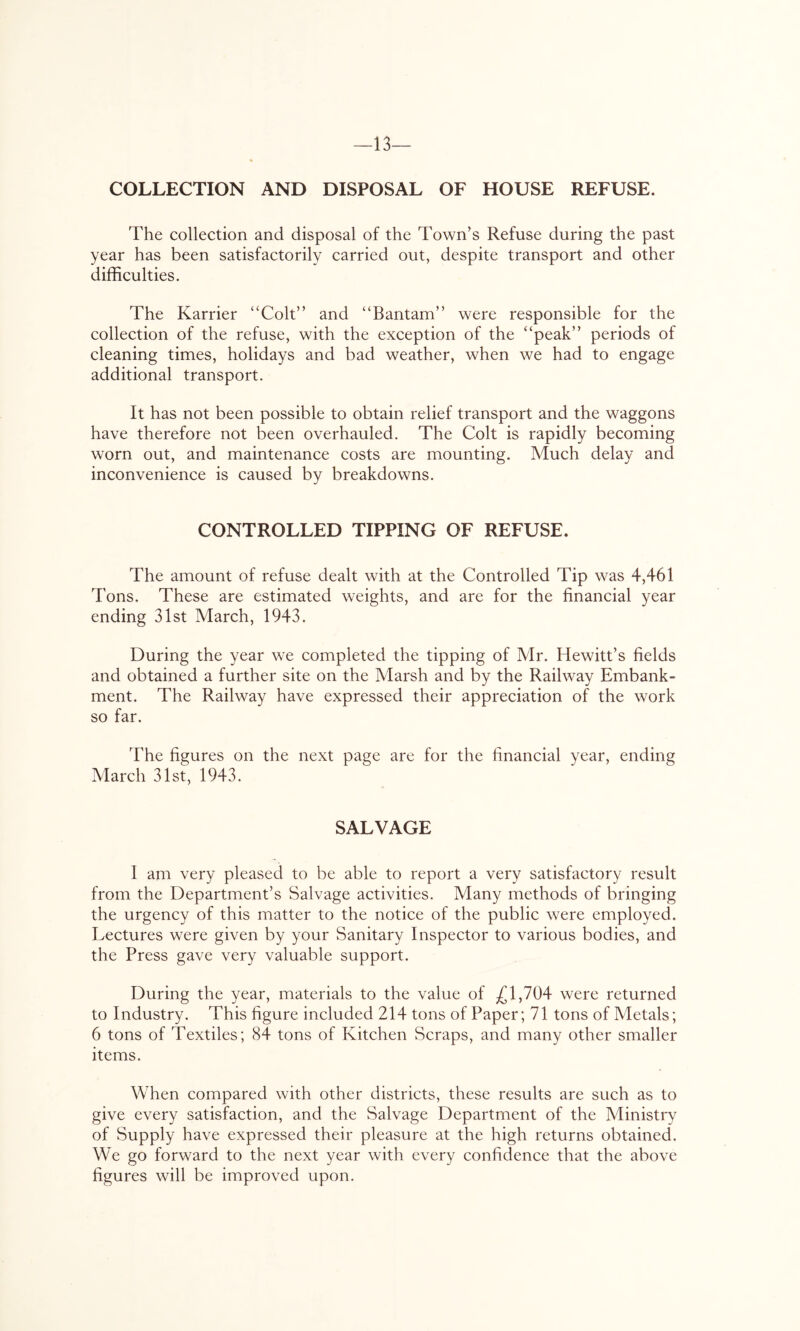 -13- COLLECTION AND DISPOSAL OF HOUSE REFUSE. The collection and disposal of the Town’s Refuse during the past year has been satisfactorily carried out, despite transport and other difficulties. The Karrier “Colt” and “Bantam” were responsible for the collection of the refuse, with the exception of the “peak” periods of cleaning times, holidays and bad weather, when we had to engage additional transport. It has not been possible to obtain relief transport and the waggons have therefore not been overhauled. The Colt is rapidly becoming worn out, and maintenance costs are mounting. Much delay and inconvenience is caused by breakdowns. CONTROLLED TIPPING OF REFUSE. The amount of refuse dealt with at the Controlled Tip was 4,461 Tons. These are estimated weights, and are for the financial year ending 31st March, 1943. During the year we completed the tipping of Mr. Hewitt’s fields and obtained a further site on the Marsh and by the Railway Embank- ment. The Railway have expressed their appreciation of the work so far. The figures on the next page are for the financial year, ending March 31st, 1943. SALVAGE 1 am very pleased to be able to report a very satisfactory result from the Department’s Salvage activities. Many methods of bringing the urgency of this matter to the notice of the public were employed. Lectures were given by your Sanitary Inspector to various bodies, and the Press gave very valuable support. During the year, materials to the value of £1,704 were returned to Industry. This figure included 214 tons of Paper; 71 tons of Metals; 6 tons of Textiles; 84 tons of Kitchen Scraps, and many other smaller items. When compared with other districts, these results are such as to give every satisfaction, and the Salvage Department of the Ministry of Supply have expressed their pleasure at the high returns obtained. We go forward to the next year with every confidence that the above figures will be improved upon.