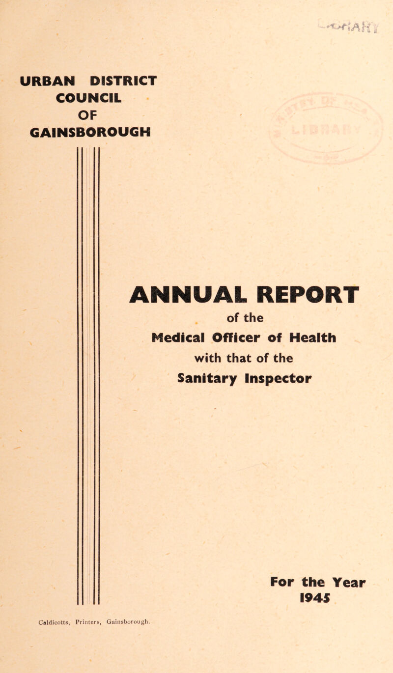 URBAN DISTRICT COUNCIL OF GAINSBOROUGH ANNUAL REPORT / of the Medical Officer of Health with that of the Sanitary Inspector Caldicotts, Printers, Gainsborough. For the Year I94S
