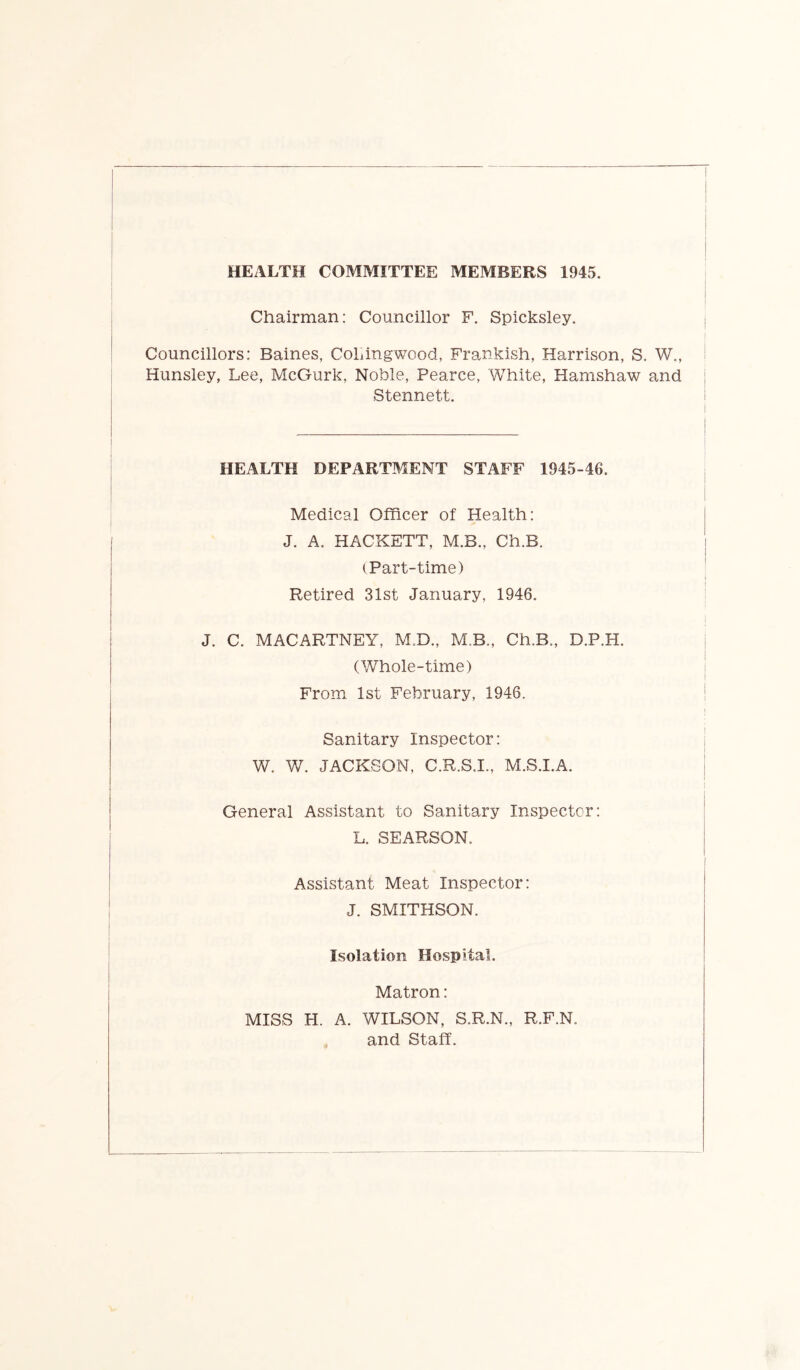 Chairman: Councillor F. Spicksley. Councillors: Baines, CoLingwood, Frankish, Harrison, S. W., Hunsley, Lee, McGurk, Noble, Pearce, White, Hamshaw and | Stennett. i I I I ! HEALTH DEPARTMENT STAFF 1945-46. Medical Officer of Health: J. A. HACKETT, M.B., Ch.B. (Part-time) Retired 31st January, 1946. J. C. MACARTNEY, M.D., M.B., Ch.B., D.P.H. (Whole-time) From 1st February, 1946. Sanitary Inspector: W. V/. JACKSON, C.R.S.I., M.S.I.A. General Assistant to Sanitary Inspector: L. SEARSON. Assistant Meat Inspector: J. SMITHSON. Isolation Hospital. Matron: MISS H. A. WILSON, S.R.N., R.F.N. and Staff.