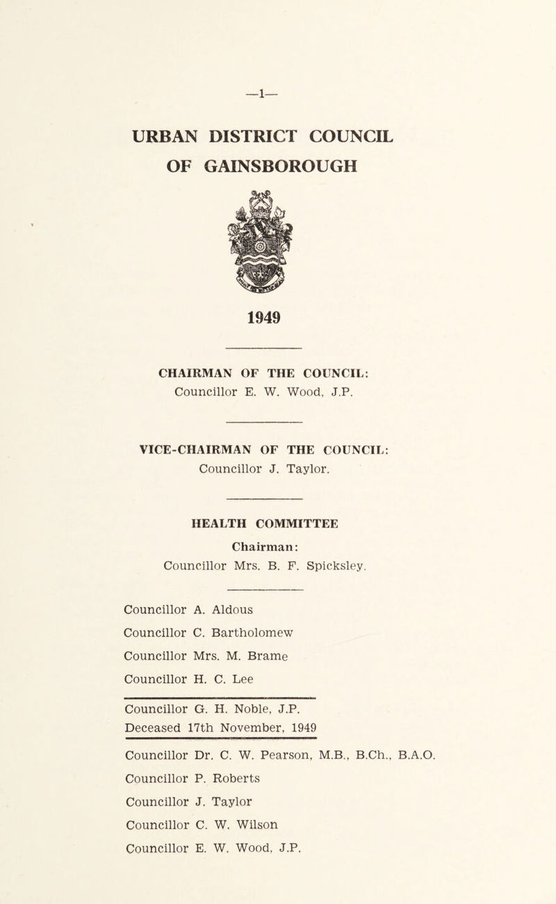 —1— URBAN DISTRICT COUNCIL OF GAINSBOROUGH 1949 CHAIRMAN OF THE COUNCIL: Councillor E. W. Wood, J.P. VICE-CHAIRMAN OF THE COUNCIL: Councillor J. Taylor, HEALTH COMMITTEE Chairman: Councillor Mrs. B. F. Spicksley. Councillor A. Aldous Councillor C. Bartholomew Councillor Mrs. M. Brame Councillor H. C. Lee Councillor G. H. Noble, J.P. Deceased 17th November, 1949 Councillor Dr. C. W. Pearson, M.B., B.Ch., B.A.O. Councillor P. Roberts Councillor J. Taylor Councillor C. W. Wilson Councillor E. W, Wood, J.P.