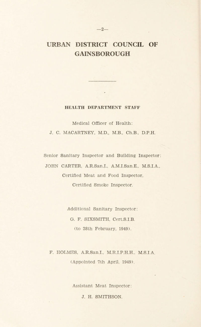 —2— URBAN DISTRICT COUNCIL OF GAINSBOROUGH HEALTH DEPARTMENT STAFF Medical Officer of Health: J. C. MACARTNEY, M.D., M.B., Ch.B,, D.P.H. Senior Sanitary Inspector and Building Inspector JOHN CARTER, A.R.San.I., A.M.I.San.E., M.S.I.A., Certified Meat and Food Inspector, Certified Smoke Inspector. Additional Sanitary Inspector: G. F. SIXSMITH, Cert.S.I.B. (to 28th February, 1949). F. HOLMES, A.R.San.I., M.R.I.P.H.H., M.S.I A. (Appointed 7th April, 1949). Assistant Meat Inspector: J. H. SMITHSON.