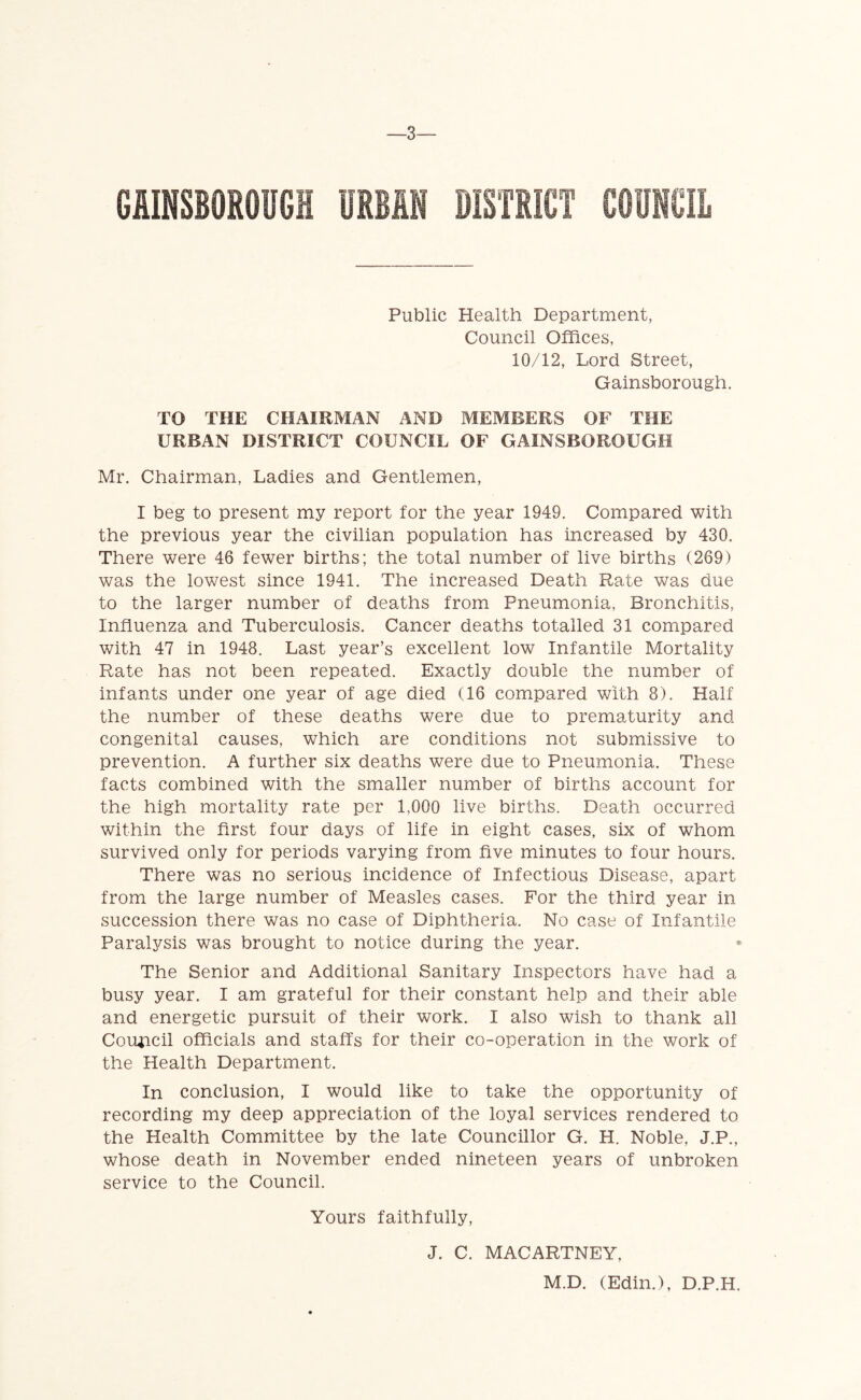 —3— GAINSBOROUGH UMN DISTRICT COUNCIL Public Health Department, Council Offices, 10/12, Lord Street, Gainsborough. TO THE CHAIRMAN AND MEMBERS OF THE URBAN DISTRICT COUNCIL OF GAINSBOROUGH Mr. Chairman, Ladies and Gentlemen, I beg to present my report for the year 1949. Compared with the previous year the civilian population has increased by 430. There were 46 fewer births; the total number of live births (269) was the lowest since 1941. The increased Death Rate was due to the larger number of deaths from Pneumonia, Bronchitis, Influenza and Tuberculosis. Cancer deaths totalled 31 compared with 47 in 1948. Last year’s excellent low Infantile Mortality Rate has not been repeated. Exactly double the number of infants under one year of age died (16 compared with 8). Half the number of these deaths were due to prematurity and congenital causes, which are conditions not submissive to prevention. A further six deaths were due to Pneumonia. These facts combined with the smaller number of births account for the high mortality rate per 1,000 live births. Death occurred within the first four days of life in eight cases, six of whom survived only for periods varying from five minutes to four hours. There was no serious incidence of Infectious Disease, apart from the large number of Measles cases. For the third year in succession there was no case of Diphtheria. No case of Infantile Paralysis was brought to notice during the year. The Senior and Additional Sanitary Inspectors have had a busy year. I am grateful for their constant help and their able and energetic pursuit of their work. I also wish to thank all Council officials and staffs for their co-operation in the work of the Health Department. In conclusion, I would like to take the opportunity of recording my deep appreciation of the loyal services rendered to the Health Committee by the late Councillor G. H. Noble, J.P., whose death in November ended nineteen years of unbroken service to the Council. Yours faithfully, J. C. MACARTNEY, M.D. (Edin.), D.P.H.