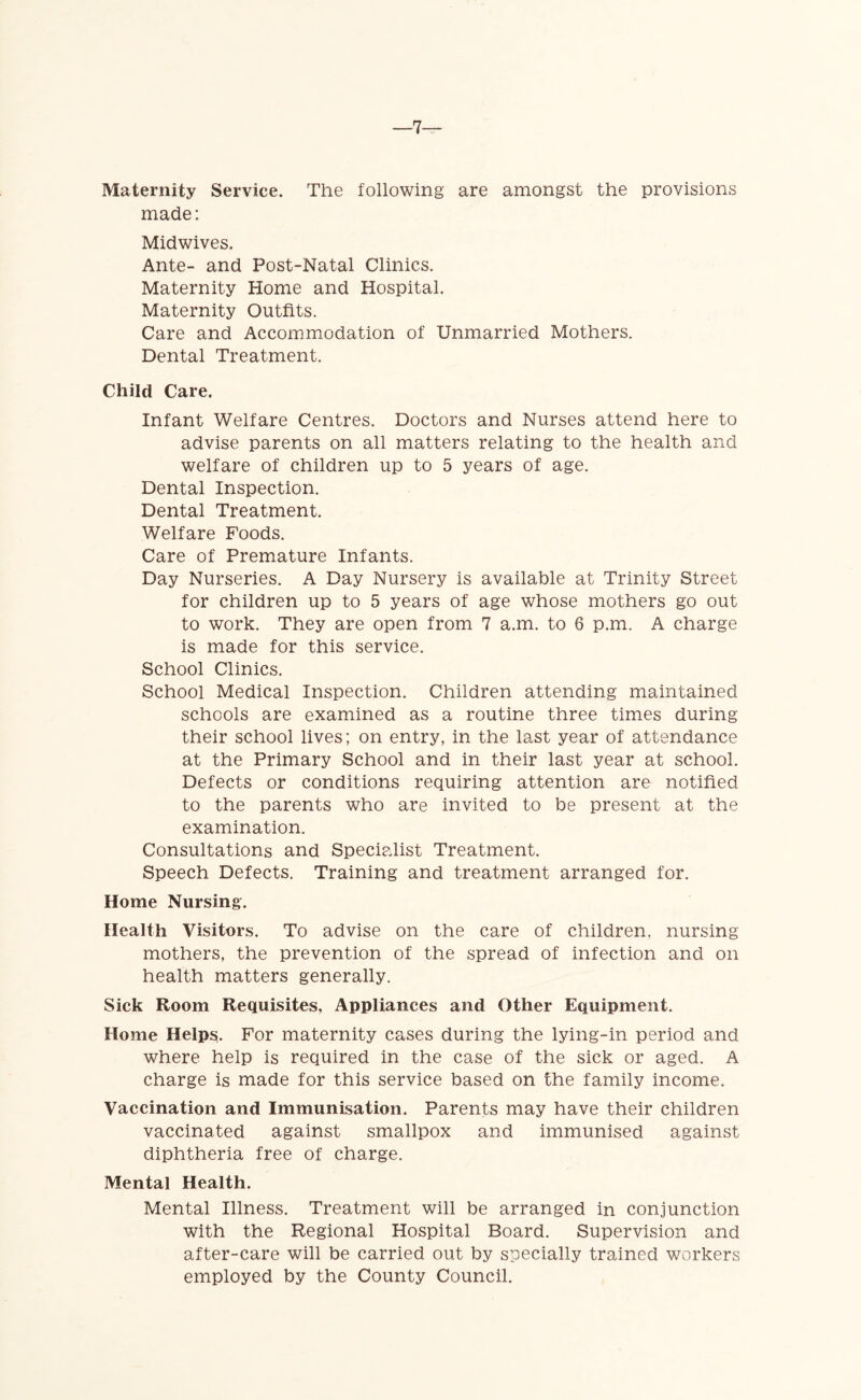 7- Maternity Service. The following are amongst the provisions made: Midwives. Ante- and Post-Natal Clinics. Maternity Home and Hospital. Maternity Outfits. Care and Accommodation of Unmarried Mothers. Dental Treatment. Child Care. Infant Welfare Centres. Doctors and Nurses attend here to advise parents on all matters relating to the health and welfare of children up to 5 years of age. Dental Inspection. Dental Treatment. Welfare Foods. Care of Premature Infants. Day Nurseries. A Day Nursery is available at Trinity Street for children up to 5 years of age whose mothers go out to work. They are open from 7 a.m. to 6 p.m. A charge is made for this service. School Clinics. School Medical Inspection. Children attending maintained schools are examined as a routine three times during their school lives; on entry, in the last year of attendance at the Primary School and in their last year at school. Defects or conditions requiring attention are notified to the parents who are invited to be present at the examination. Consultations and Specialist Treatment. Speech Defects. Training and treatment arranged for. Home Nursing. Health Visitors. To advise on the care of children, nursing mothers, the prevention of the spread of infection and on health matters generally. Sick Room Requisites, Appliances and Other Equipment. Home Helps. For maternity cases during the lying-in period and where help is required in the case of the sick or aged. A charge is made for this service based on the family income. Vaccination and Immunisation. Parents may have their children vaccinated against smallpox and immunised against diphtheria free of charge. Mental Health. Mental Illness. Treatment will be arranged in conjunction with the Regional Hospital Board. Supervision and after-care will be carried out by specially trained workers employed by the County Council.