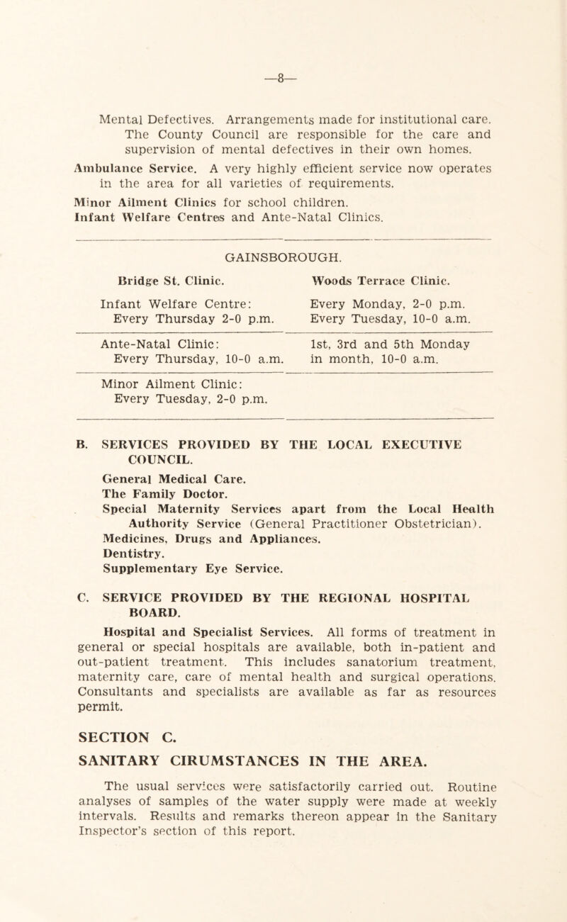 Mental Defectives. Arrangements made for institutional care. The County Council are responsible for the care and supervision of mental defectives in their own homes. Ambulance Service. A very highly efficient service now operates in the area for all varieties of requirements. Minor Ailment Clinics for school children. Infant Welfare Centres and Ante-Natal Clinics. GAINSBOROUGH. Bridge St. Clinic. Woods Terrace Clinic. Infant Welfare Centre: Every Monday, 2-0 p.m. Every Thursday 2-0 p.m. Every Tuesday, 10-0 a.m. Ante-Natal Clinic: 1st, 3rd and 5th Monday Every Thursday, 10-0 a.m. in month, 10-0 a.m. Minor Ailment Clinic: Every Tuesday, 2-0 p.m. B. SERVICES PROVIDED BY TIIE LOCAL EXECUTIVE COUNCIL. General Medical Care. The Family Doctor. Special Maternity Services apart from the Local Health Authority Service (General Practitioner Obstetrician). Medicines, Drugs and Appliances. Dentistry. Supplementary Eye Service. C. SERVICE PROVIDED BY THE REGIONAL HOSPITAL BOARD. Hospital and Specialist Services. All forms of treatment in general or special hospitals are available, both in-patient and out-patient treatment. This includes sanatorium treatment, maternity care, care of mental health and surgical operations. Consultants and specialists are available as far as resources permit. SECTION C. SANITARY CIRUMSTANCES IN THE AREA. The usual services were satisfactorily carried out. Routine analyses of samples of the water supply were made at weekly intervals. Results and remarks thereon appear in the Sanitary Inspector’s section of this report.