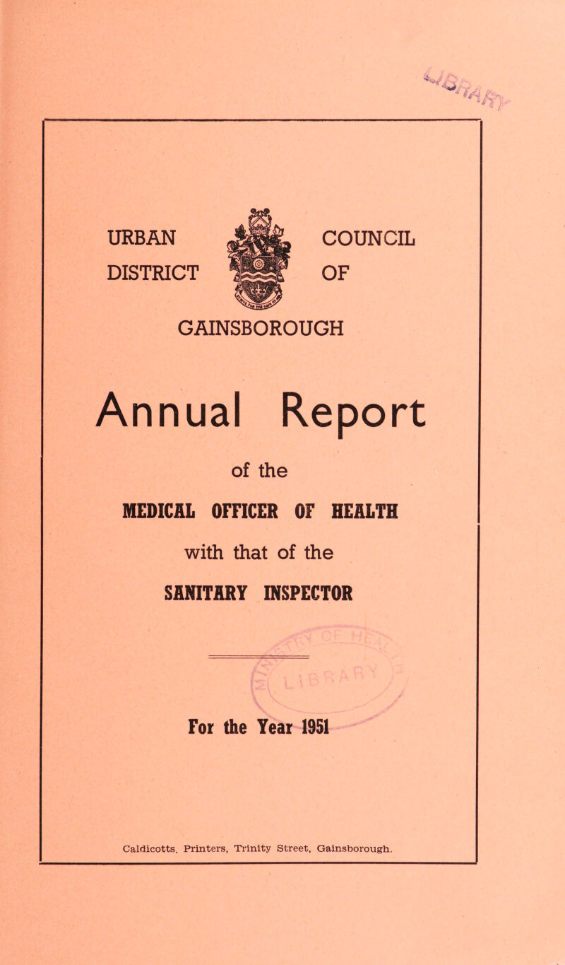 COUNCIL OF GAINSBOROUGH Annual Report of the MEDICAL OFFICER OF HEALTH with that of the SANITARY INSPECTOR For the Year 1951 Caldicotts. Printers, Trinity Street, Gainsborough.