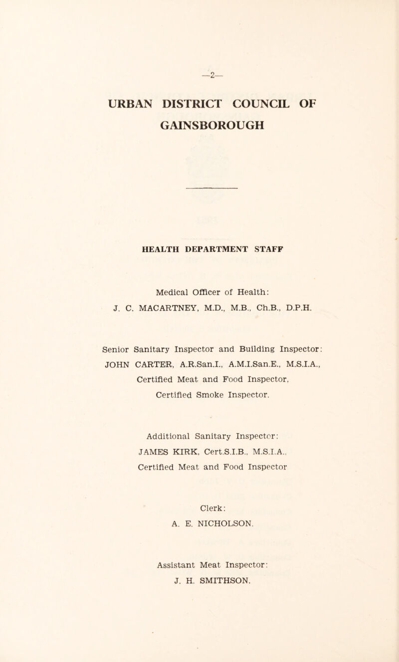 —2— URBAN DISTRICT COUNCIL OF GAINSBOROUGH HEALTH DEPARTMENT STAFF Medical Officer of Health: J. C. MACARTNEY, M.D., M.B., Ch.B., D.P.H. Senior Sanitary Inspector and Building Inspector JOHN CARTER, A.R.San.I., A.M.I.San.E., M.S.I.A., Certified Meat and Food Inspector, Certified Smoke Inspector. Additional Sanitary Inspector: JAMES KIRK, Cert.S.I.B., M.S.I.A., Certified Meat and Food Inspector Clerk: A. E. NICHOLSON. Assistant Meat Inspector: J. H. SMITHSON.