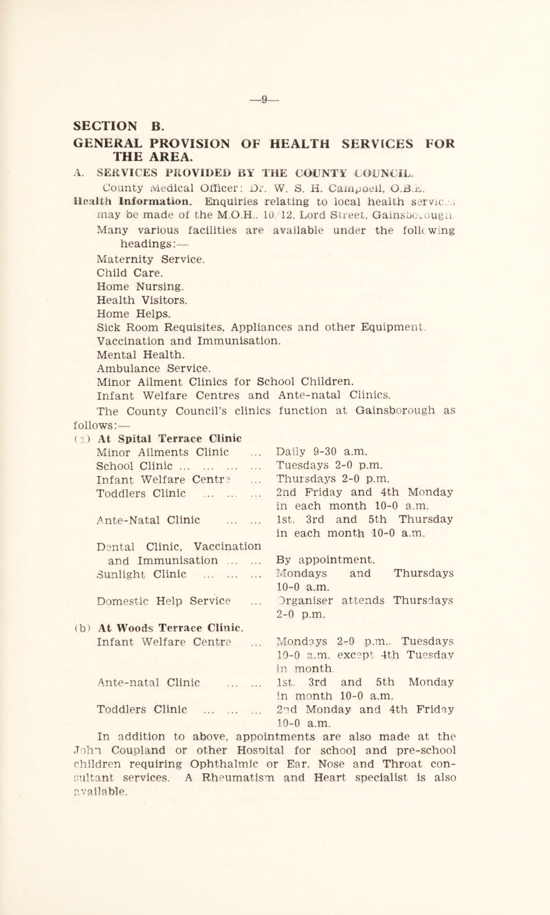 -9-— SECTION B. GENERAL PROVISION OF HEALTH SERVICES FOR THE AREA. A. SERVICES PROVIDED BY THE COUNTY COUNCIL, County Medical Officer: Or. W. S. H. Campoell, Q.B.E. Health Information. Enquiries relating to local health services may be made of the 10/12, Lord Street, Gainsbcnougn. Many various facilities are available under the folic wing headings:— Maternity Service. Child Care. Home Nursing. Health Visitors. Home Helps. Sick Room Requisites, Appliances and other Equipment. Vaccination and Immunisation. Mental Health. Ambulance Service. Minor Ailment Clinics for School Children. Infant Welfare Centres and Ante-natal Clinics. Council’s clinics function at Gainsborough as The County follows:— (a) At Spital Terrace Clinic Minor Ailments Clinic School Clinic Infant Welfare Centro Toddlers Clinic Ante-Natal Clinic Dental Clinic, Vaccination and Immunisation Sunlight Clinic Domestic Help Service (b) At Woods Terrace Clinic. Infant Welfare Centre Ante-natal Clinic Toddlers Clinic Daily 9-30 a.m. Tuesdays 2-0 p.m. Thursdays 2-0 p.m. 2nd Friday and 4th Monday in each month 10-0 a.m. 1st. 3rd and 5th Thursday in each month 10-0 a.m. By appointment. Mondays and Thursdays 10-0 a.m. Organiser attends Thursdays 2-0 p.m. Mondays 2-0 p.m.. Tuesdays 10-0 a.m. except 4th Tuesday in month. 1st. 3rd and 5th Monday in month 10-0 a.m. 2^d Monday and 4th Friday 10-0 a.m. In addition to above, appointments are also made at the John Coupland or other Hosoital for school and pre-school children requiring Ophthalmic or Ear. Nose and Throat con- sultant services. A Rheumatism and Heart specialist is also available.