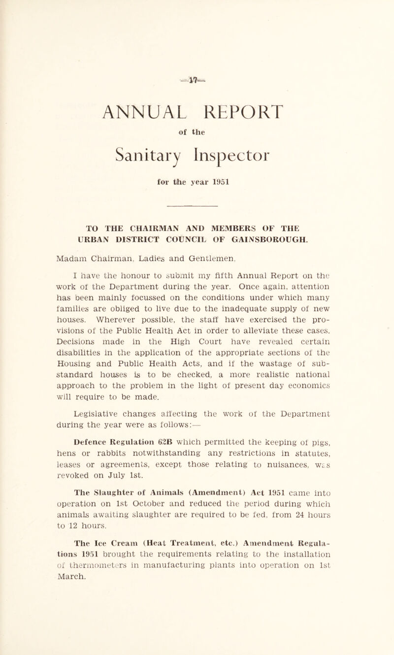 ANNUAL REPORT of the Sanitary Inspector for the year 1951 TO THE CHAIRMAN AND MEMBERS OF THE URBAN DISTRICT COUNCIL OF GAINSBOROUGH. Madam Chairman, Ladies and Gentlemen. I have the honour to submit my fifth Annual Report on the work of the Department during the year. Once again, attention has been mainly focussed on the conditions under which many families are obliged to live due to the inadequate supply of new houses. Wherever possible, the staff have exercised the pro- visions of the Public Health Act in order to alleviate these cases. Decisions made in the High Court have revealed certain disabilities in the application of the appropriate sections of the Housing and Public Health Acts, and if the wastage of sub- standard houses is to be checked, a more realistic national approach to the problem in the light of present day economics will require to be made. Legislative changes affecting the work of the Department during the year were as follows:— Defence Regulation 62B which permitted the keeping of pigs, hens or rabbits notwithstanding any restrictions in statutes, leases or agreements, except those relating to nuisances, was revoked on July 1st. The Slaughter of Animals (Amendment) Act 1951 came into operation on 1st October and reduced the period during which animals awaiting slaughter are required to be fed, from 24 hours to 12 hours. The Ice Cream (Heat Treatment, etc.) Amendment Regula- tions 1951 brought the requirements relating to the installation of thermometers in manufacturing plants into operation on 1st March.
