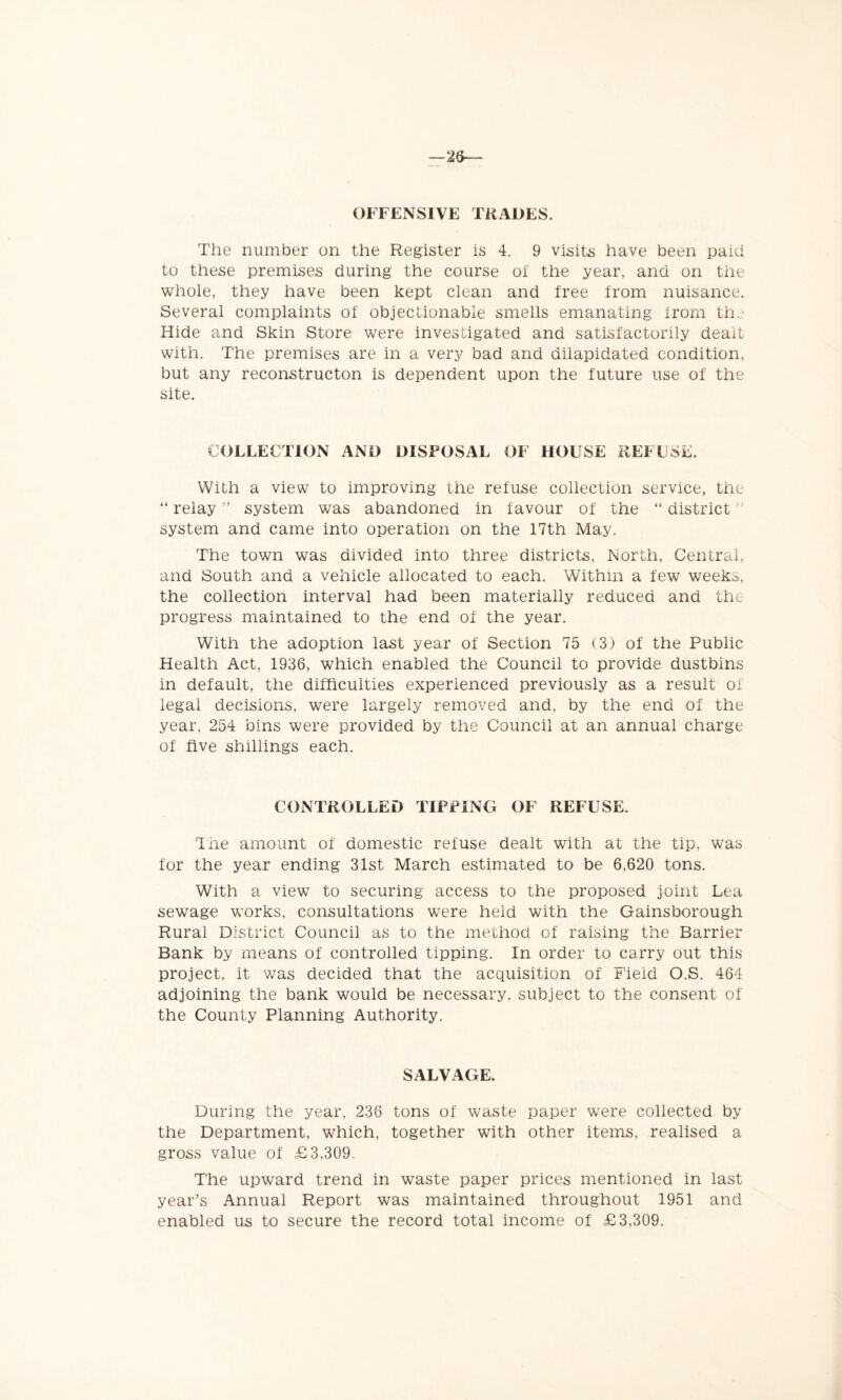 —26— OFFENSIVE TRADES. The number on the Register is 4. 9 visits have been paid to these premises during the course of the year, and on the whole, they have been kept clean and free from nuisance. Several complaints of objectionable smells emanating from the Hide and Skin Store were investigated and satisfactorily dealt with. The premises are in a very bad and dilapidated condition, but any reconstructon is dependent upon the future use of the site. COLLECTION AND DISPOSAL OF HOUSE REFUSE. With a view to improving the refuse collection service, the “ relay ” system was abandoned in f avour of the “ district ” system and came into operation on the 17th May. The town was divided into three districts, North, Central, and South and a vehicle allocated to each. Within a few weeks, the collection interval had been materially reduced and the progress maintained to the end of the year. With the adoption last year of Section 75 (3) of the Public Health Act, 1936, which enabled the Council to provide dustbins in default, the difficulties experienced previously as a result of legal decisions, were largely removed and, by the end of the year, 254 bins were provided by the Council at an annual charge of five shillings each. CONTROLLED TIPPING OF REFUSE. The amount of domestic refuse dealt with at the tip, was for the year ending 31st March estimated to be 6,620 tons. With a view to securing access to the proposed joint Lea sewage works, consultations were held with the Gainsborough Rural District Council as to the method of raising the Barrier Bank by means of controlled tipping. In order to carry out this project, it was decided that the acquisition of Field O.S. 464 adjoining the bank would be necessary, subject to the consent of the County Planning Authority. SALVAGE. During the year, 236 tons of waste paper were collected by the Department, which, together with other items, realised a gross value of £3,309. The upward trend in waste paper prices mentioned in last year’s Annual Report was maintained throughout 1951 and enabled us to secure the record total income of £3,309.