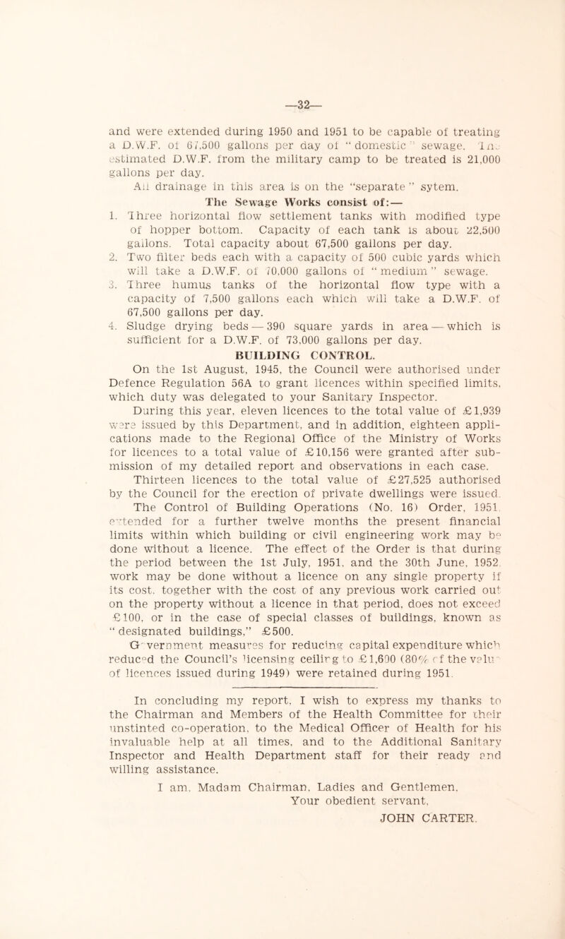 —32 and were extended during 1950 and 1951 to be capable of treating a D.W.F. of 6/,500 gallons per day of “domestic sewage. 1 no- estimated D.W.F. from the military camp to be treated is 21,000 gallons per day. Ail drainage in this area is on the “separate ” sytem. The Sewage Works consist of: — 1. Ihree horizontal flow settlement tanks with modified type of hopper bottom. Capacity of each tank is about 22,500 gallons. Total capacity about 67,500 gallons per day. 2. Two filter beds each with a capacity of 500 cubic yards which will take a D.W.F. of 70,000 gallons of “ medium ” sewage. 3. Three humus tanks of the horizontal flow type with a capacity of 7,500 gallons each which will take a D.W.F. of 67,500 gallons per day. 4. Sludge drying beds — 390 square yards in area — which is sufficient for a D.W.F. of 73,000 gallons per day. BUILDING CONTROL. On the 1st August, 1945, the Council were authorised under Defence Regulation 56A to grant licences within specified limits, which duty was delegated to your Sanitary Inspector. During this year, eleven licences to the total value of £1,939 were issued by this Department, and in addition, eighteen appli- cations made to the Regional Office of the Ministry of Works for licences to a total value of £10,156 were granted after sub- mission of my detailed report and observations in each case. Thirteen licences to the total value of £27,525 authorised by the Council for the erection of private dwellings were issued. The Control of Building Operations (No. 16) Order, 1951 e tended for a further twelve months the present financial limits within which building or civil engineering work may be done without a licence. The effect of the Order is that during the period between the 1st July, 1951, and the 30th June, 1952 work may be done without a licence on any single property if its cost, together with the cost of any previous work carried out on the property without a licence in that period, does not exceed £100, or in the case of special classes of buildings, known as “ designated buildings,” £500. Government measures for reducing capital expenditure whic^. reduc°d the Council’s ficensing ceilirgto £1,600 (80% cf the valm of licences issued during 1949) were retained during 1951 In concluding my report, I wish to express my thanks to the Chairman and Members of the Health Committee for their unstinted co-operation, to the Medical Officer of Health for his invaluable help at all times, and to the Additional Sanitary Inspector and Health Department staff for their ready and willing assistance. I am. Madam Chairman, Ladies and Gentlemen, Your obedient servant, JOHN CARTER.