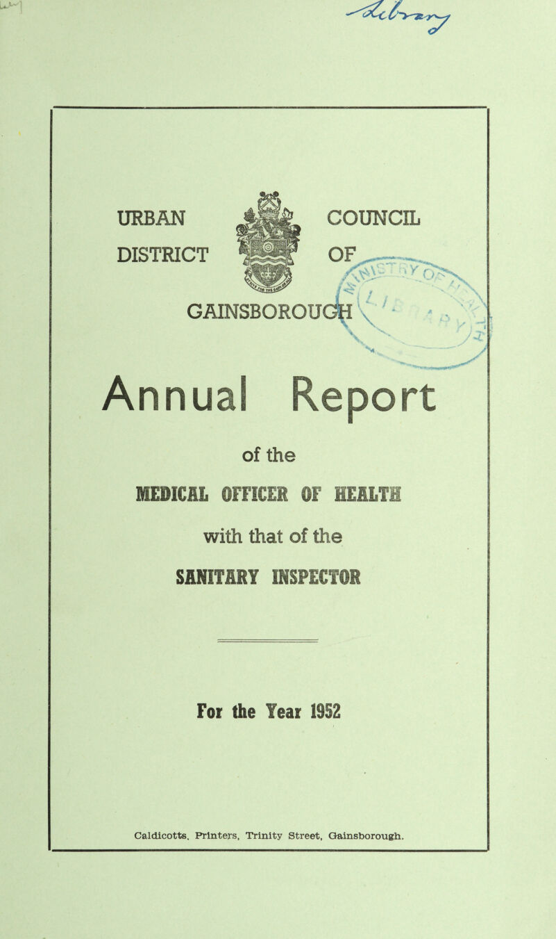 URBAN DISTRICT COUNCIL OF • V' V> \ U.i OFS. . / X x GAINSBOROUGH \ \ / *-L s Annual Report of the MEDICAL OFFICER ©f HEALTH with that of the SANITARY INSPECTOR For the Year 1952 Caldicotts. Printers, Trinity Street, Gainsborough.