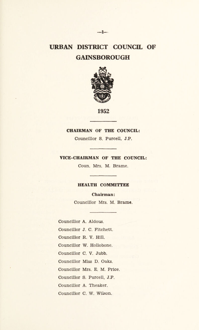 URBAN DISTRICT COUNCIL OF GAINSBOROUGH 1952 CHAIRMAN OF THE COUNCIL: Councillor S. Purcell, J.P. VICE-CHAIRMAN OF THE COUNCIL: Coun. Mrs. M. Brame. HEALTH COMMITTEE Chairman: Councillor Mrs. M. Brame. Councillor A. Aldous. Councillor J. C. Fitchett. Councillor R. V. Hill. Councillor W. Hollobone. Councillor C. V. Jubb. Councillor Miss D. Oaks. Councillor Mrs. E. M. Price. Councillor S, Purcell, J.P. Councillor A. Theaker. Councillor C. W. Wilson.