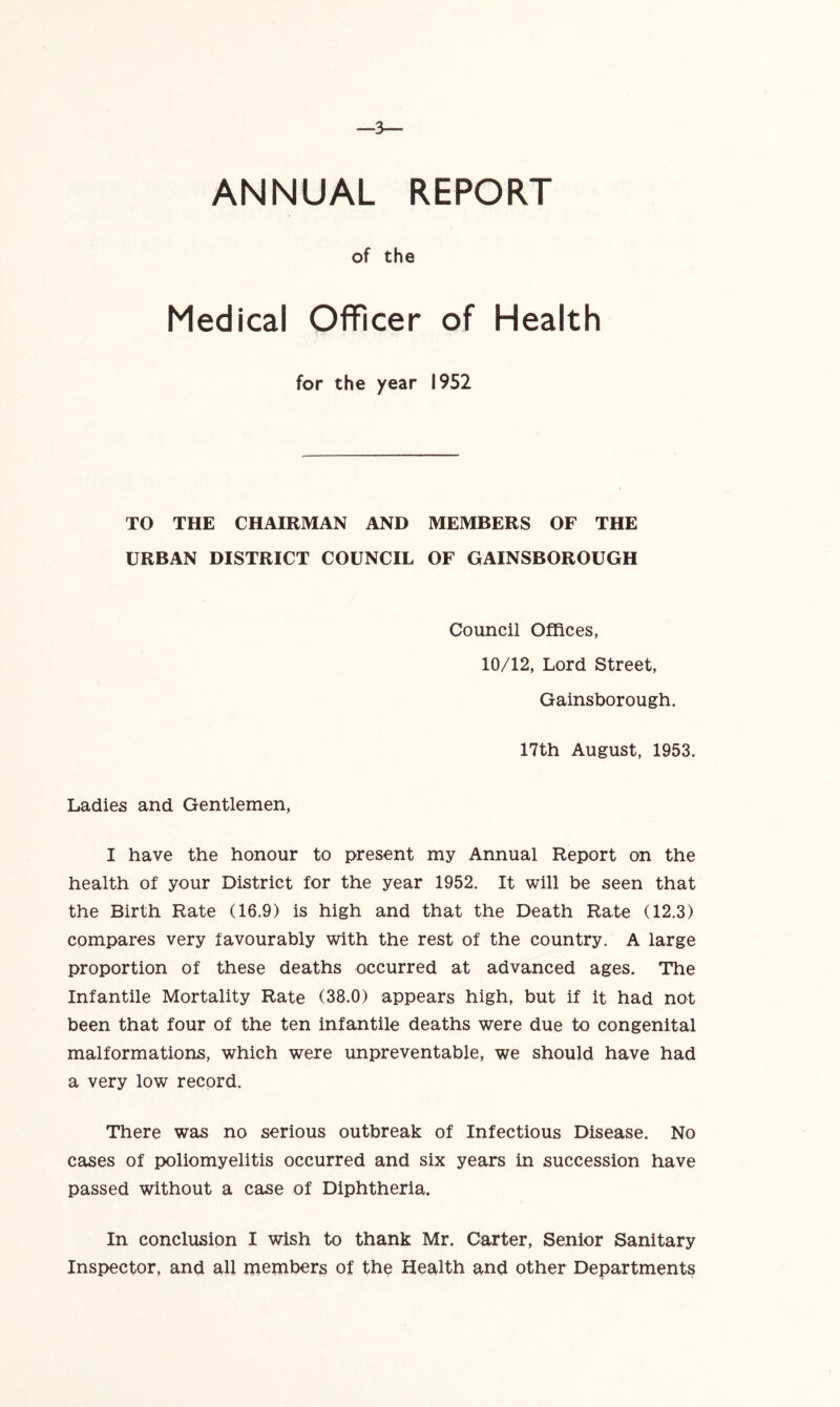 ANNUAL REPORT of the Medical Officer of Health for the year 1952 TO THE CHAIRMAN AND MEMBERS OF THE URBAN DISTRICT COUNCIL OF GAINSBOROUGH Council Offices, 10/12, Lord Street, Gainsborough. 17th August, 1953. Ladies and Gentlemen, I have the honour to present my Annual Report on the health of your District for the year 1952. It will be seen that the Birth Rate (16.9) is high and that the Death Rate (12.3) compares very favourably with the rest of the country. A large proportion of these deaths occurred at advanced ages. The Infantile Mortality Rate (38.0) appears high, but if it had not been that four of the ten infantile deaths were due to congenital malformations, which were unpreventable, we should have had a very low record. There was no serious outbreak of Infectious Disease. No cases of poliomyelitis occurred and six years in succession have passed without a case of Diphtheria. In conclusion I wish to thank Mr. Carter, Senior Sanitary Inspector, and all members of the Health and other Departments