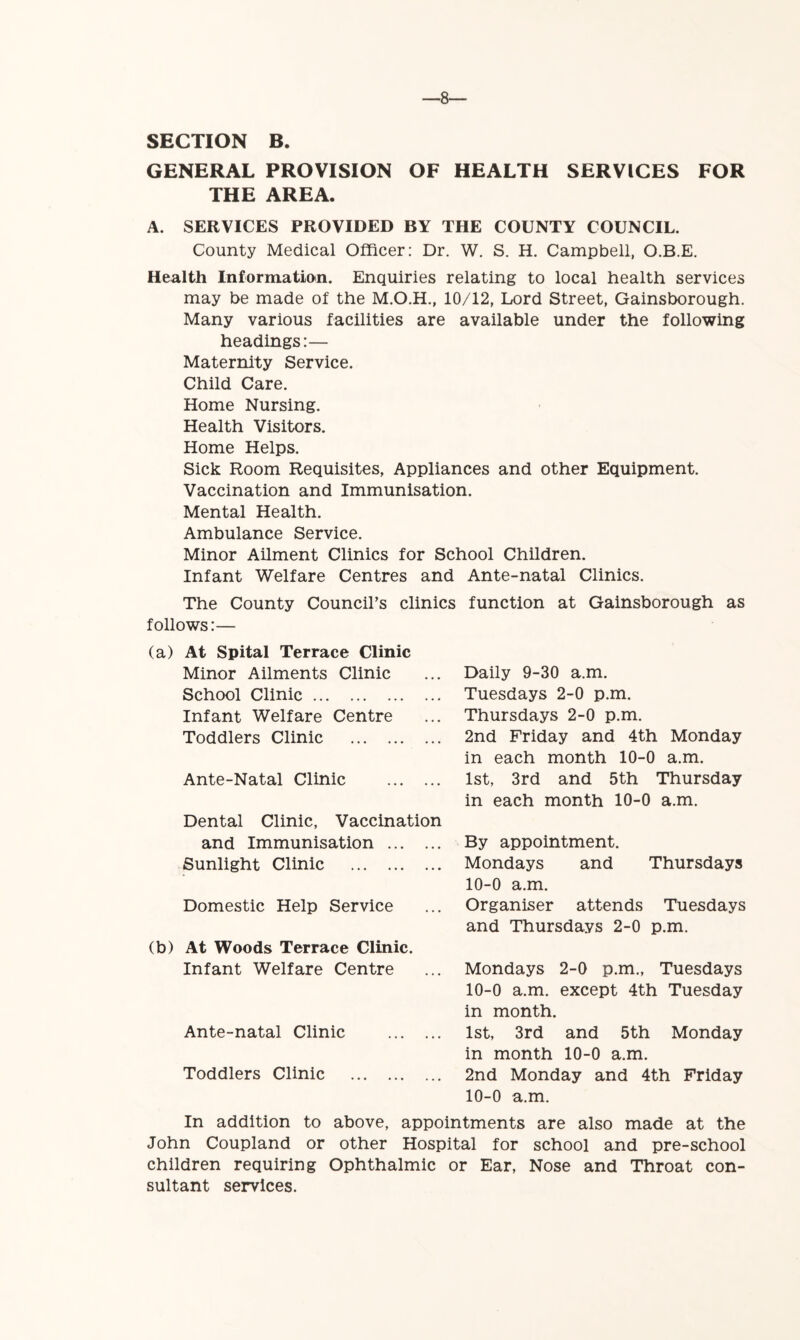 —8— SECTION B. GENERAL PROVISION OF HEALTH SERVICES FOR THE AREA. A. SERVICES PROVIDED BY THE COUNTY COUNCIL. County Medical Officer: Dr. W. S. H. Campbell, O.B.E. Health Information. Enquiries relating to local health services may be made of the 10/12, Lord Street, Gainsborough. Many various facilities are available under the following headings:— Maternity Service. Child Care. Home Nursing. Health Visitors. Home Helps. Sick Room Requisites, Appliances and other Equipment. Vaccination and Immunisation. Mental Health. Ambulance Service. Minor Ailment Clinics for School Children. Infant Welfare Centres and Ante-natal Clinics. The County Council’s clinics function at Gainsborough as follows:— (a) At Spital Terrace Clinic Minor Ailments Clinic School Clinic Infant Welfare Centre Toddlers Clinic Ante-Natal Clinic Dental Clinic, Vaccination and Immunisation Sunlight Clinic Domestic Help Service (b) At Woods Terrace Clinic. Infant Welfare Centre Ante-natal Clinic Toddlers Clinic Daily 9-30 a.m. Tuesdays 2-0 p.m. Thursdays 2-0 p.m. 2nd Friday and 4th Monday in each month 10-0 a.m. 1st, 3rd and 5th Thursday in each month 10-0 a.m. By appointment. Mondays and Thursdays 10-0 a.m. Organiser attends Tuesdays and Thursdays 2-0 p.m. Mondays 2-0 p.m., Tuesdays 10-0 a.m. except 4th Tuesday in month. 1st, 3rd and 5th Monday in month 10-0 a.m. 2nd Monday and 4th Friday 10-0 a.m. In addition to above, appointments are also made at the John Coupland or other Hospital for school and pre-school children requiring Ophthalmic or Ear, Nose and Throat con- sultant services.