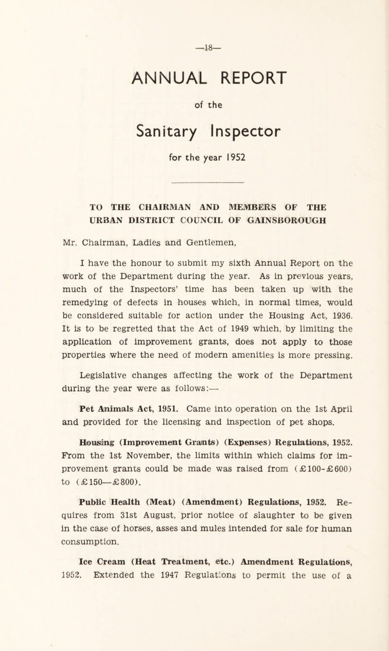 ANNUAL REPORT of the Sanitary Inspector for the year 1952 TO THE CHAIRMAN AND MEMBERS OF THE URBAN DISTRICT COUNCIL OF GAINSBOROUGH Mr. Chairman, Ladies and Gentlemen, I have the honour to submit my sixth Annual Report on the work of the Department during the year. As in previous years, much of the Inspectors’ time has been taken up with the remedying of defects in houses which, in normal times, would be considered suitable for action under the Housing Act, 1936. It is to be regretted that the Act of 1949 which, by limiting the application of improvement grants, does not apply to those properties where the need of modern amenities is more pressing. Legislative changes affecting the work of the Department during the year were as follows:— Pet Animals Act, 1951. Came into operation on the 1st April and provided for the licensing and inspection of pet shops. Honsung (Improvement Grants) (Expenses) Regulations, 1952. From the 1st November, the limits within which claims for im- provement grams could be made was raised from (£100-£600) to (£150—£800). Public Health (Meat) (Amendment) Regulations, 1952. Re- quires from 31st August, prior notice of slaughter to be given in the case of horses, asses and mules intended for sale for human consumption. Ice Cream (Heat Treatment, etc.) Amendment Regulations, 1952. Extended the 1947 Regulations to permit the use of a