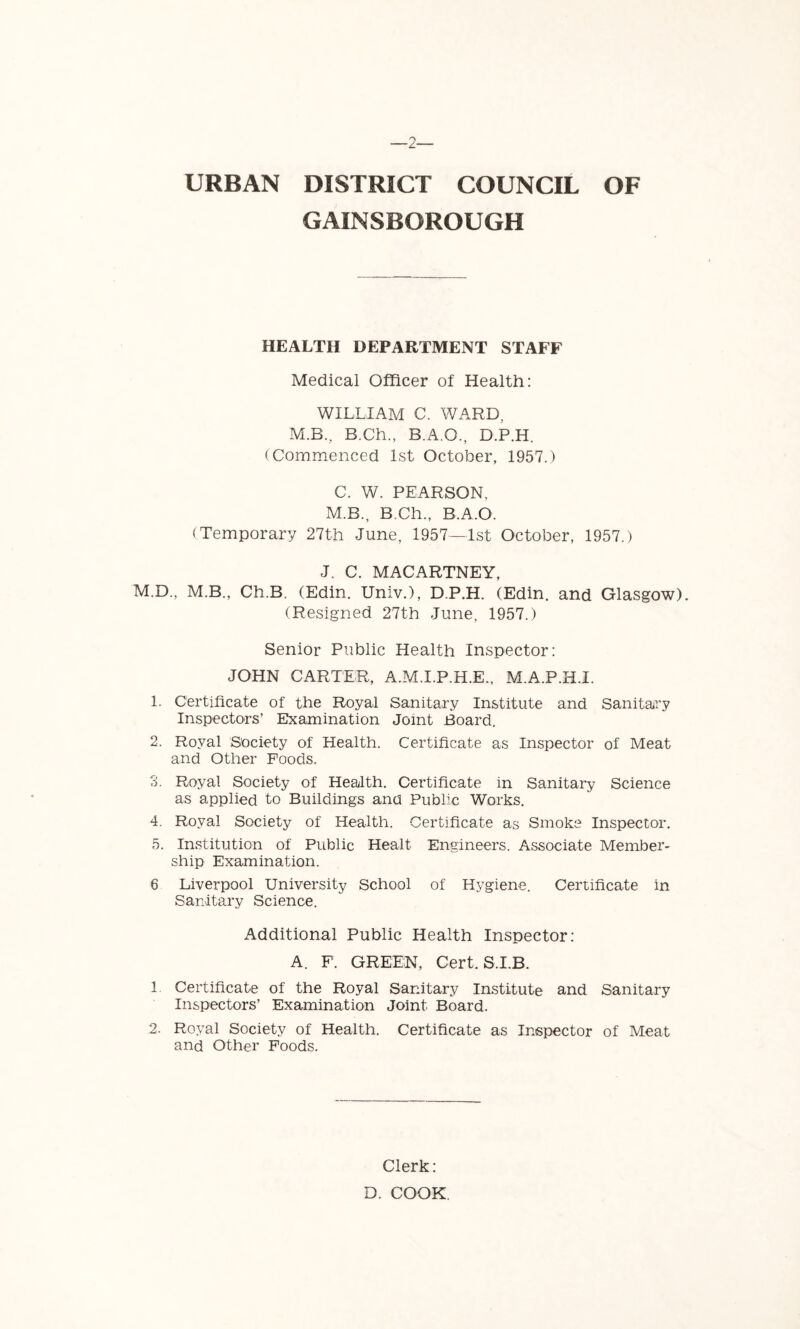 GAINSBOROUGH HEALTH DEPARTMENT STAFF Medical Officer of Health: WILLIAM C. WARD, M.B., B.Ch., B.A.O., D.P.H. (Commenced 1st October, 1957.) C. W. PEARSON, M.B., B.Ch., B.A.O. (Temporary 27th June, 1957—1st October, 1957.) J. C. MACARTNEY, M.D., M.B., Ch.B. (Edin. Univ.), D.P.H. (Edin. and Glasgow). (Resigned 27th June, 1957.) Senior Public Health Inspector: JOHN CARTER, A.M.I.P.H.E., M.A.P.H.I. 1. Certificate of the Royal Sanitary Institute and Sanitary Inspectors’ Examination Joint Board. 2. Royal Society of Health. Certificate as Inspector of Meat and Other Poods. 3. Royal Society of Health. Certificate in Sanitary Science as applied to Buildings ana Public Works. 4. Royal Society of Health. Certificate as Smoke Inspector. 5. Institution of Public Healt Engineers. Associate Member- ship Examination. 6 Liverpool University School of Hygiene. Certificate in Sanitary Science. Additional Public Health Inspector: A. F. GREEN, Cert. S.I.B. 1. Certificate of the Royal Sanitary Institute and Sanitary Inspectors’ Examination Joint Board. 2. Royal Society of Health. Certificate as Inspector of Meat and Other Foods. Clerk: D. COOK.