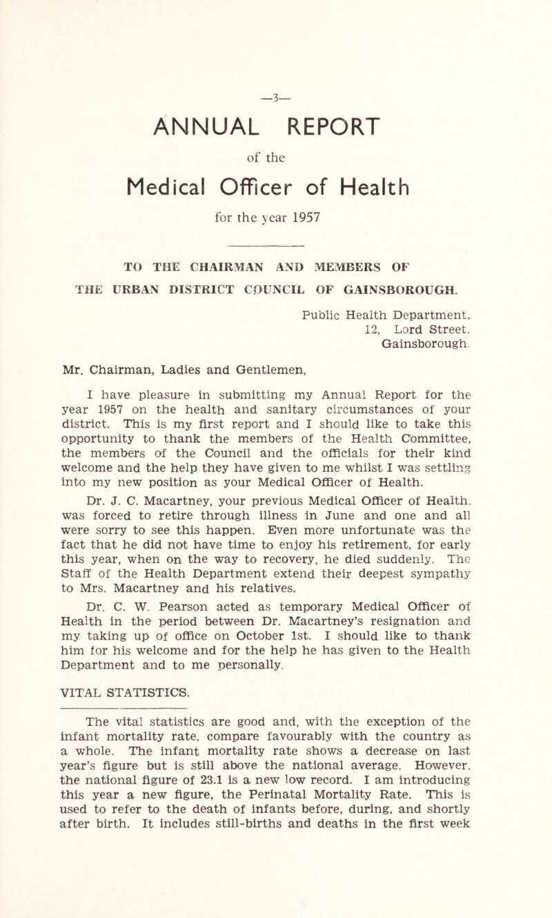 -_3— ANNUAL REPORT of the Medical Officer of Health for the year 1957 TO THE CHAIRMAN AND ME?VlBERS OF THE URBAN DISTRICT COUNCIL OF GAINSBOROUGH. Public Health Departments 12, Lord Street, Gainsborough. Mr. Chairman, Ladies and Gentlemen, I have pleasure in submitting my Annual Report for the year 1957 on the health and sanitary circumstances of your district. This is my first report and I should like to take this opportunity to thank the members of the Health Committee, the members of the Council and the officials for their kind welcome and the help they have given to me whilst I was settling into my new position as your Medical Officer of Health. Dr. J. C. Macartney, your previous Medical Officer of Health, was forced to retire through illness in June and one and all were sorry to see this happen. Even more unfortunate was the fact that he did not have time to enjoy his retirement, for early this year, when on the way to recovery, he died suddenly. The Staff of the Health Department extend their deepest sympathy to Mrs. Macartney and his relatives. Dr. C. W. Pearson acted as temporary Medical Officer of Health in the period between Dr. Macartney’s resignation and my taking up of office on October 1st. I should like to thank him for his welcome and for the help he has given to the Health Department and to me personally. VITAL STATISTICS. The vital statistics are good and, with the exception of the infant mortality rate, compare favourably with the country as a whole. The infant mortality rate shows a decrease on last year’s figure but is still above the national average. However, the national figure of 23.1 is a new low record. I am introducing this year a new figure, the Perinatal Mortality Rate. This is used to refer to the death of infants before, during, and shortly after birth. It includes still-births and deaths in the first week
