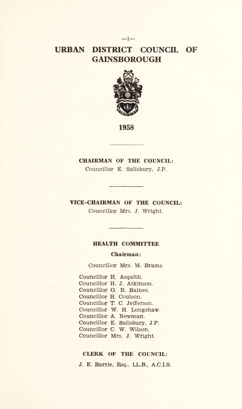 URBAN DISTRICT COUNCIL OF GAINSBOROUGH 1958 CHAIRMAN OF THE COUNCIL: Councillor E. Salisbury, J.P. VICE-CHAIRMAN OF THE COUNCIL: Councillor Mrs. J. Wright. HEALTH COMMITTEE Chairman: Councillor Mrs. M. Brame Councillor H. Asquith. Councillor H. J. Atkinson. Councillor G. R. Baines. Councillor H. Coulson. Councillor T. C. Jefferson. Councillor W. H. Longshaw. Councillor A. Newman, councillor E. Salisbury, J.P. Councillor C. W. Wilson. Councillor Mrs. J. Wright. CLERK OF THE COUNCIL: J. E. Barrie, Elsq., LL.B., A.C.I.S.
