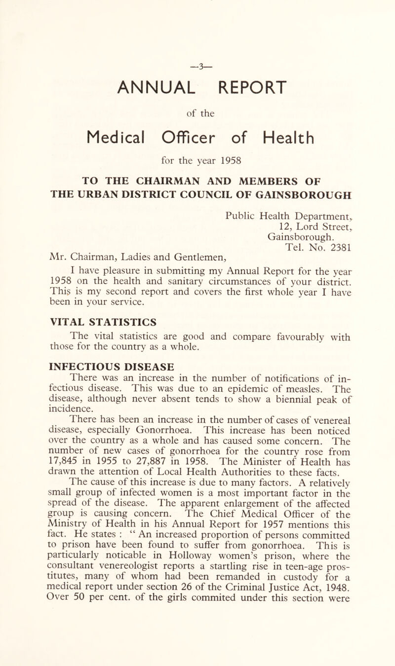 ~3— ANNUAL REPORT of the Medical Officer of Health for the year 1958 TO THE CHAIRMAN AND MEMBERS OF THE URBAN DISTRICT COUNCIL OF GAINSBOROUGH Public Health Department, 12, Lord Street, Gainsborough. Tel. No. 2381 Mr. Chairman, Ladies and Gentlemen, I have pleasure in submitting my Annual Report for the year 1958 on the health and sanitary circumstances of your district. Thi? is my second report and covers the first whole year I have been in your service. VITAL STATISTICS The vital statistics are good and compare favourably with those for the country as a whole. INFECTIOUS DISEASE There was an increase in the number of notifications of in- fectious disease. This was due to an epidemic of measles. The disease, although never absent tends to show a biennial peak of incidence. There has been an increase in the number of cases of venereal disease, especially Gonorrhoea. This increase has been noticed over the country as a whole and has caused some concern. The number of new cases of gonorrhoea for the country rose from 17,845 in 1955 to 27,887 in 1958. The Minister of Health has drawn the attention of Local Health Authorities to these facts. The cause of this increase is due to many factors. A relatively small group of infected women is a most important factor in the spread of the disease. The apparent enlargement of the affected group is causing concern. The Chief Medical Officer of the Ministry of Health in his Annual Report for 1957 mentions this fact. He states : “ An increased proportion of persons committed to prison have been found to suffer from gonorrhoea. This is particularly noticable in Holloway women’s prison, where the consultant venereologist reports a startling rise in teen-age pros- titutes, many of whom had been remanded in custody for a medical report under section 26 of the Criminal Justice Act, 1948. Over 50 per cent, of the girls commited under this section were