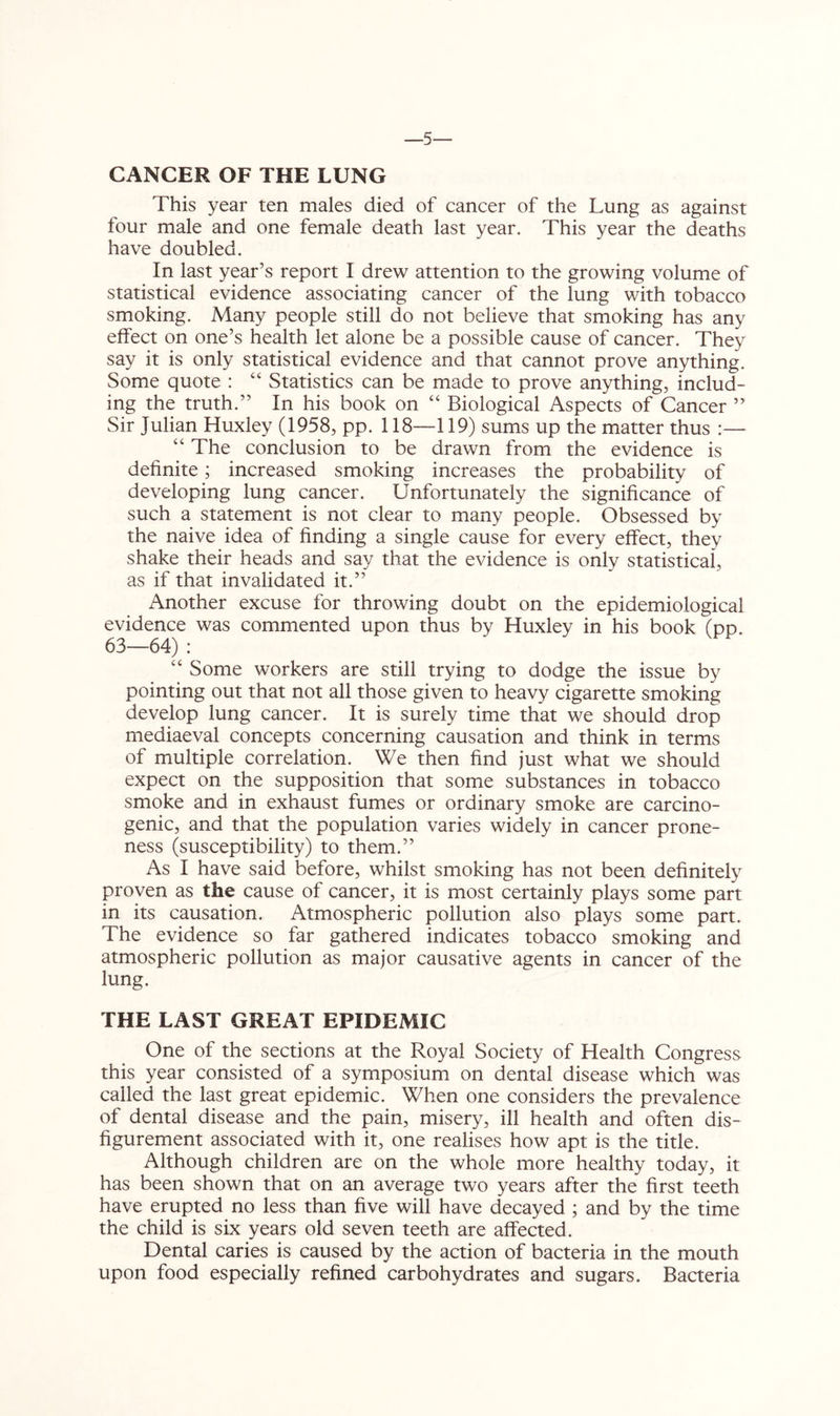•5 CANCER OF THE LUNG This year ten males died of cancer of the Lung as against four male and one female death last year. This year the deaths have doubled. In last year’s report I drew attention to the growing volume of statistical evidence associating cancer of the lung with tobacco smoking. Many people still do not believe that smoking has any effect on one’s health let alone be a possible cause of cancer. They say it is only statistical evidence and that cannot prove anything. Some quote : “ Statistics can be made to prove anything, includ- ing the truth.” In his book on “ Biological Aspects of Cancer ” Sir Julian Huxley (1958, pp. 118—119) sums up the matter thus :— ‘‘ The conclusion to be drawn from the evidence is definite; increased smoking increases the probability of developing lung cancer. Unfortunately the significance of such a statement is not clear to many people. Obsessed by the naive idea of finding a single cause for every effect, they shake their heads and say that the evidence is only statistical, as if that invalidated it.” Another excuse for throwing doubt on the epidemiological evidence was commented upon thus by Huxley in his book (pp. 63—64) : “ Some workers are still trying to dodge the issue by pointing out that not all those given to heavy cigarette smoking develop lung cancer. It is surely time that we should drop mediaeval concepts concerning causation and think in terms of multiple correlation. We then find just what we should expect on the supposition that some substances in tobacco smoke and in exhaust fumes or ordinary smoke are carcino- genic, and that the population varies widely in cancer prone- ness (susceptibility) to them.” As I have said before, whilst smoking has not been definitely proven as the cause of cancer, it is most certainly plays some part in its causation. Atmospheric pollution also plays some part. The evidence so far gathered indicates tobacco smoking and atmospheric pollution as major causative agents in cancer of the lung. THE LAST GREAT EPIDEMIC One of the sections at the Royal Society of Health Congress this year consisted of a symposium on dental disease which was called the last great epidemic. When one considers the prevalence of dental disease and the pain, misery, ill health and often dis- figurement associated with it, one realises how apt is the title. Although children are on the whole more healthy today, it has been shown that on an average two years after the first teeth have erupted no less than five will have decayed ; and by the time the child is six years old seven teeth are affected. Dental caries is caused by the action of bacteria in the mouth upon food especially refined carbohydrates and sugars. Bacteria