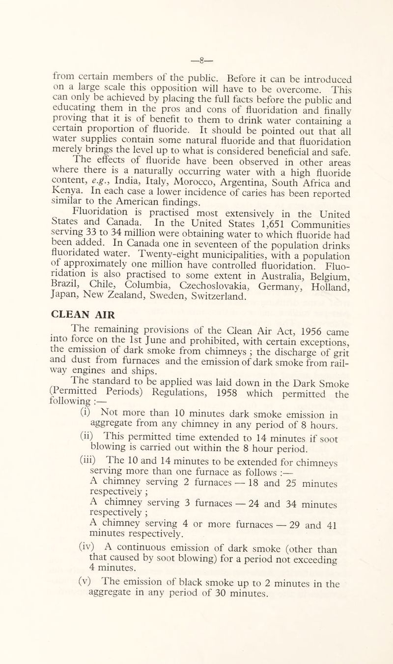 —8— from certain members of the public. Before it can be introduced on a large scale this opposition will have to be overcome. This can only be achieved by placing the full facts before the public and educating them in the pros and cons of fluoridation and finally proving that it is of benefit to them to drink water containing a certain proportion of fluoride. It should be pointed out that all water supplies contain some natural fluoride and that fluoridation merely brings the level up to what is considered beneficial and safe. The effects of fluoride have been observed in other areas where there is a naturally occurring water with a high fluoride content, e.g., India, Italy, Morocco, Argentina, South Africa and Ivenya. In each case a lower incidence of caries has been reported similar to the American findings. Fluoridation is practised most extensively in the United States and Canada. In the United States 1,651 Communities serving 33 to 34 million were obtaining water to which fluoride had been added. In Canada one in seventeen of the population drinks fluoridated water. Twenty-eight municipalities, with a population of approximately one million have controlled fluoridation. Fluo- ridation is also practised to some extent in Australia, Belgium, Brazil, Chile, Columbia, Czechoslovakia, Germany, Holland, Japan, New Zealand, Sweden, Switzerland. CLEAN AIR The remaining provisions of the Clean Air Act, 1956 came into force on the 1st June and prohibited, with certain exceptions, the emission of dark smoke from chimneys ; the discharge of grit and dust from furnaces and the emission of dark smoke from rail- way engines and ships. The standard to be applied was laid down in the Dark Smoke (Permitted Periods) Regulations, 1958 which permitted the lollowing :— (i) Not more than 10 minutes dark smoke emission in aggregate from any chimney in any period of 8 hours. (ii) This permitted time extended to 14 minutes if soot blowing is carried out within the 8 hour period. (iii) The 10 and 14 minutes to be extended for chimneys serving more than one furnace as follows A chimney serving 2 furnaces — 18 and 25 minutes respectively ; A chimney serving 3 furnaces — 24 and 34 minutes respectively ; A chimney serving 4 or more furnaces — 29 and 41 minutes respectively. (iv) A continuous emission of dark smoke (other than that caused by soot blowing) for a period not exceeding 4 minutes. (v) The emission of black smoke up to 2 minutes in the aggregate in any period of 30 minutes.
