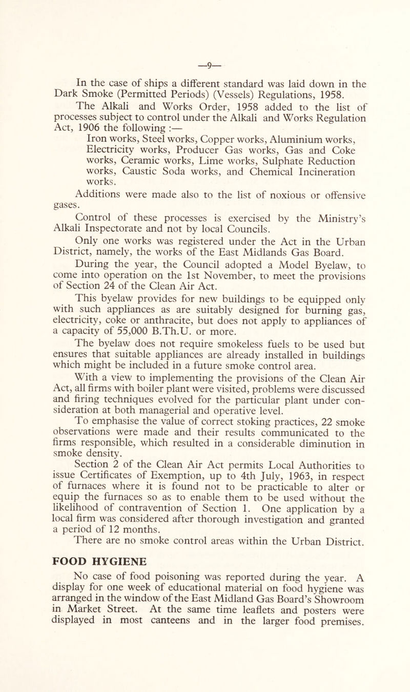 —9 In the case of ships a different standard was laid down in the Dark Smoke (Permitted Periods) (Vessels) Regulations, 1958. The Alkali and Works Order, 1958 added to the list of processes subject to control under the Alkali and Works Regulation Act, 1906 the following :— Iron works. Steel works. Copper works. Aluminium works. Electricity works. Producer Gas works. Gas and Coke works. Ceramic works. Lime works. Sulphate Reduction works. Caustic Soda works, and Chemical Incineration works. Additions were made also to the list of noxious or offensive gases. Control of these processes is exercised by the Ministry’s Alkali Inspectorate and not by local Councils. Only one works was registered under the Act in the Urban District, namely, the works of the East Midlands Gas Board. During the year, the Council adopted a Model Byelaw, to come into operation on the 1st November, to meet the provisions of Section 24 of the Clean Air Act. This byelaw provides for new buildings to be equipped only with such appliances as are suitably designed for burning gas, electricity, coke or anthracite, but does not apply to appliances of a capacity of 55,000 B.Th.U. or more. The byelaw does not require smokeless fuels to be used but ensures that suitable appliances are already installed in buildings which might be included in a future smoke control area. With a view to implementing the provisions of the Clean Air Act, all firms with boiler plant were visited, problems were discussed and firing techniques evolved for the particular plant under con- sideration at both managerial and operative level. To emphasise the value of correct stoking practices, 22 smoke observations were made and their results communicated to the firms responsible, which resulted in a considerable diminution in smoke density. Section 2 of the Clean Air Act permits Local Authorities to issue Certificates of Exemption, up to 4th July, 1963, in respect of furnaces where it is found not to be practicable to alter or equip the furnaces so as to enable them to be used without the likelihood of contravention of Section 1. One application by a local firm was considered after thorough investigation and granted a period of 12 mionths. There are no smoke control areas within the Urban District. FOOD HYGIENE No case of food poisoning was reported during the year. A display for one week of educational material on food hygiene was arranged in the window of the East Midland Gas Board’s Showroom in Market Street. At the same time leaflets and posters were displayed in most canteens and in the larger food premises.