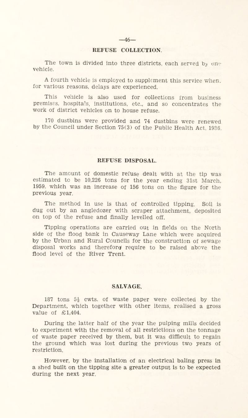 —46— REFUSE COLLECTION. The town is divided into three districts, each served cne vehicle. A fourth vehicle is employed to supplement this service when, for various reasons, delays are experienced. This ve(hicle is also used for collections from business premises, hospitals, institutions, etc., and so concentrates the work of district vehicles on to house refuse. 170 dustbins were provided and 74 dustbins were renewed by the Council under Section 75(3) of the Public Health Act, 1936. REFUSE DISPOSAL. The amount of domestic reftise dealt with at the tip was estimated to be 10,226 tons for the year ending 31st March, 1959, which was an increase of 156 tons on the figure for the previous year. The method in use is that of controlled tipping. Soil is dug out by an angledozer with scraper attachment, deposited on top of the refuse and finally levelled off. Tipping operations are carried out in fields on the North side of the flood bank in Causeway Lane which were acquired by the Urban and Rural Councils for the construction of sewage disposal works and therefore}/ require to be raised above the flood level of the River Trent. SALVAGE. 187 tons 5i cwts. of waste paper were collected by the Department, which together with other items, realised a gross value of £1,404. During the latter half of the year the pulping mills decided to experiment with the removal of all restrictions on the tonnage of waste paper received by them, but it was difficult to regain the ground which was lost during the previous two years of restriction. However, by the installation of an electrical baling press in a shed built on the tipping site a greater output is to be expected during the next year.