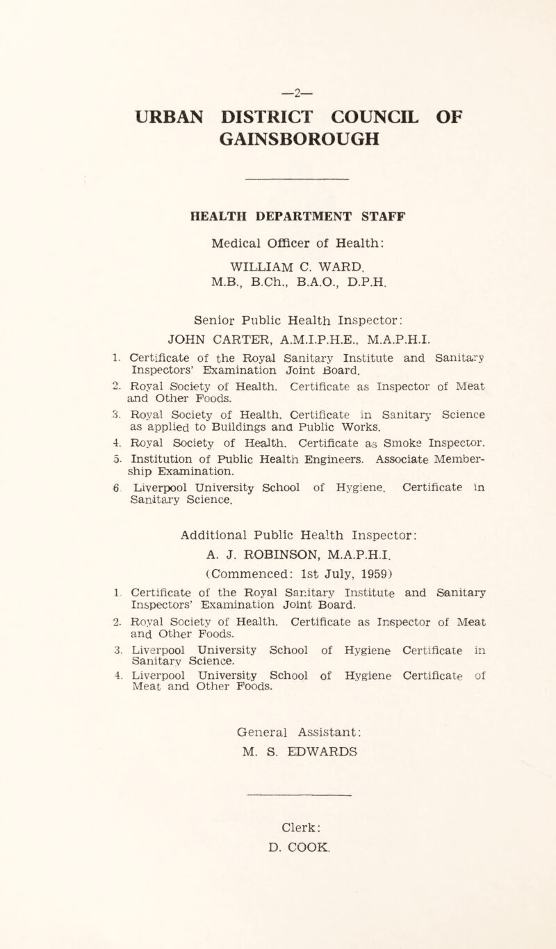 2— URBAN DISTRICT COUNCIL OF GAINSBOROUGH HEALTH DEPARTMENT STAFF Medical Officer of Health: WILLIAM C. WARD. M.B., B.Ch., B.A.O., D.P.H. Senior Public Health Inspector: JOHN CARTER, A.M.I.P.H.E., M.A.P.H.I. 1. Certificate of the Royal Sanitary Institute and Sanitary Inspectors’ Examination Joint Board. 2. Royal Society of Health. Certificate as Inspector of Meat and Other Foods. 3. Royal Society of Health. Certificate in Sanitary Science as applied to Buildings and Public Works. 4. Royal Society of Health. Certificate as Smoke Inspector. 5. Institution of Public Health Engineers. Associate Member- ship Examination. 6 Liverpool University School of Hygiene. Certificate in Sanitary Science. Additional Public Health Inspector: A. J. ROBINSON, M.A.P.H.I. (Commenced: 1st July, 1959) 1. Certificate of the Royal Sanitary Institute and Sanitary Inspectors’ Examination Joint Board. 2. Royal Society of Health. Certificate as Inspector of Meat and Other Foods. 3. Liverpool University School of Hygiene Certificate in Sanitarv Science. 4. Liverpool University School of Hygiene Certificate of Meat and Other Foods. General Assistant: M. S. EDWARDS Clerk: D. COOK.