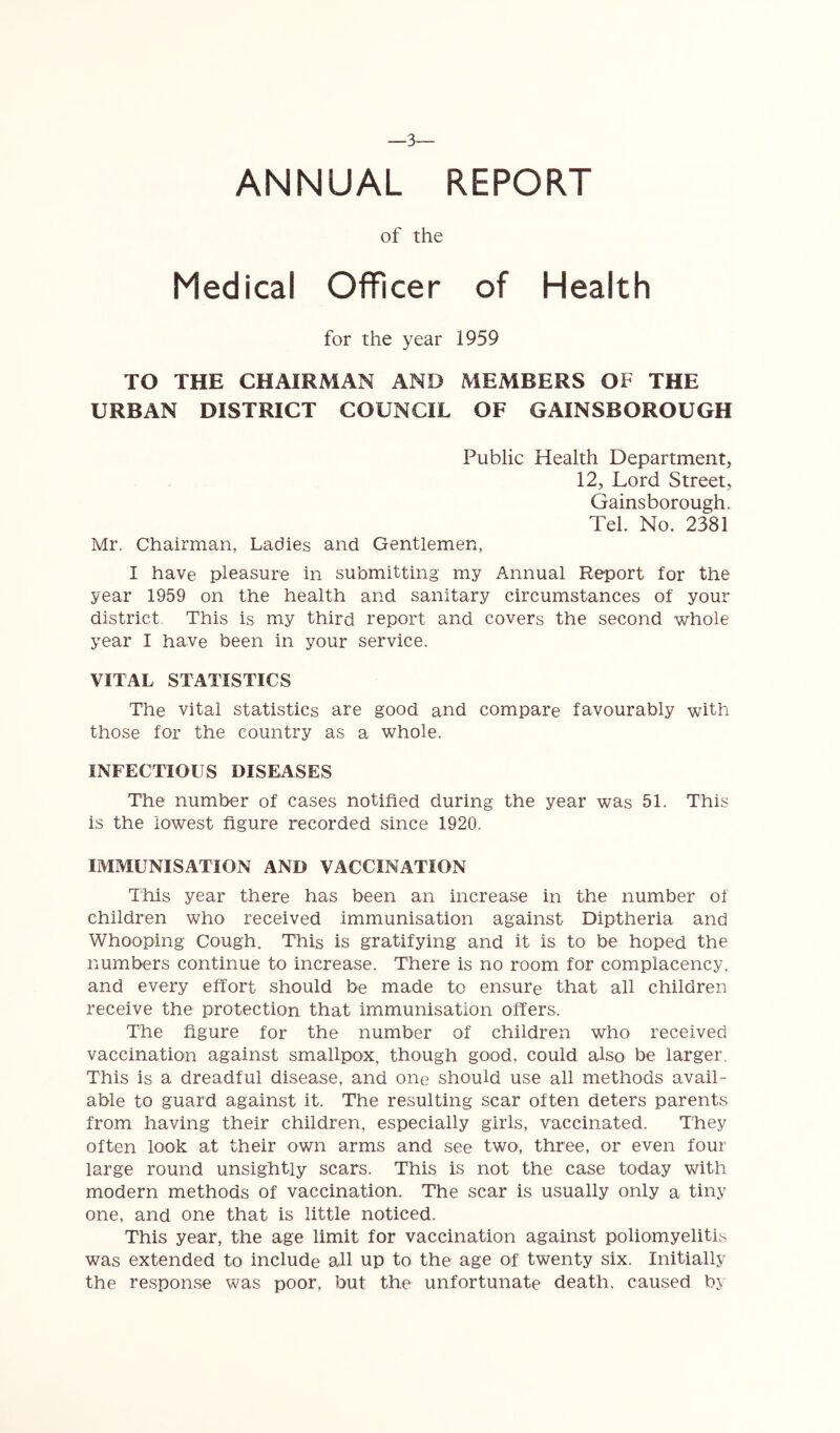 ANNUAL REPORT of the Medical Officer of Health for the year 1959 TO THE CHAIRMAN AND MEMBERS OF THE URBAN DISTRICT COUNCIL OF GAINSBOROUGH Public Health Department, 12, Lord Street, Gainsborough. Tel. No. 2381 Mr. Chairman, Ladies and Gentlemen, I have pleasure in submitting my Annual Report for the year 1959 on the health and sanitary circumstances of your district, This is my third report and covers the second whole year I have been in your service. VITAL STATISTICS The vital statistics are good and compare favourably with those for the country as a whole. INFECTIOUS DISEASES The number of cases notified during the year was 51. This is the lowest figure recorded since 1920. IMMUNISATION AND VACCINATION This year there has been an increase in the number of children who received immunisation against Diptheria and Whooping Cough, This is gratifying and it is to be hoped the numbers continue to increase. There is no room for complacency, and every effort should be made to ensure that all children receive the protection that immunisation offers. The figure for the number of children who received vaccination against smallpox, though good, could also be larger. This is a dreadful disease, and one should use all methods avail- able to guard against it. The resulting scar often deters parents from having their children, especially girls, vaccinated. They often look at their own arms and see two, three, or even four large round unsightly scars. This is not the case today with modern methods of vaccination. The scar is usually only a tiny one, and one that is little noticed. This year, the age limit for vaccination against poliomyelitis was extended to include all up to the age of twenty six. Initially the response was poor, but the unfortunate death, caused by