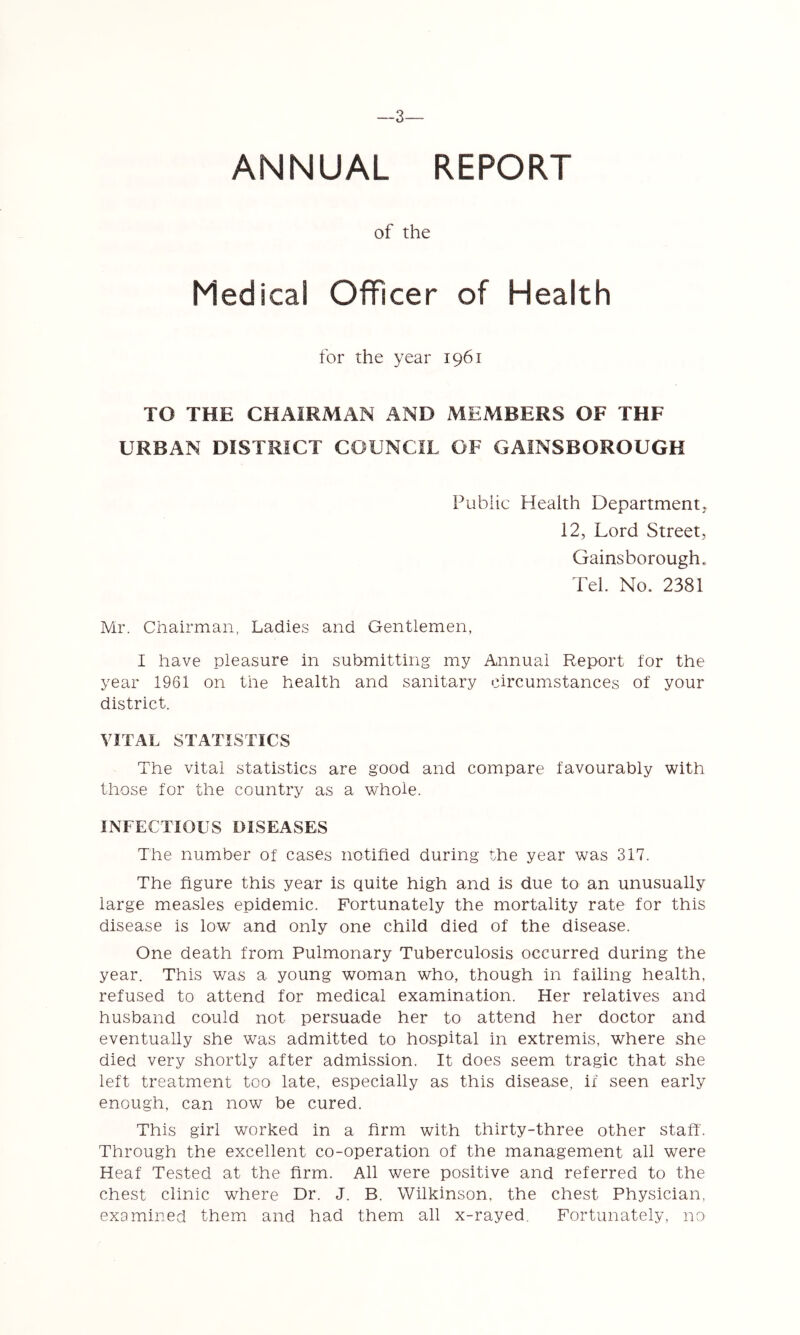 3— ANNUAL REPORT of the Medical Officer of Health for the year 1961 TO THE CHAIRMAN AND MEMBERS OF THF URBAN DISTRICT COUNCIL OF GAINSBOROUGH Public Health Department. 12, Lord Street, Gainsborough. Tel. No. 2381 Mr. Chairman, Ladies and Gentlemen, I have pleasure in submitting my Annual Report for the year 1961 on the health and sanitary circumstances of your district. VITAL STATISTICS The vital statistics are good and compare favourably with those for the country as a whole. INFECTIOUS DISEASES The number of cases notified during the year was 317. The figure this year is quite high and is due to an unusually large measles epidemic. Fortunately the mortality rate for this disease is low and only one child died of the disease. One death from Pulmonary Tuberculosis occurred during the year. This was a young woman who, though in failing health, refused to attend for medical examination. Her relatives and husband could not persuade her to attend her doctor and eventually she was admitted to hospital in extremis, where she died very shortly after admission. It does seem tragic that she left treatment too late, especially as this disease, if seen early enough, can now be cured. This girl worked in a firm with thirty-three other staff. Through the excellent co-operation of the management all were Heaf Tested at the firm. All were positive and referred to the chest clinic where Dr. J. B. Wilkinson, the chest Physician, examined them and had them all x-rayed. Fortunately, no