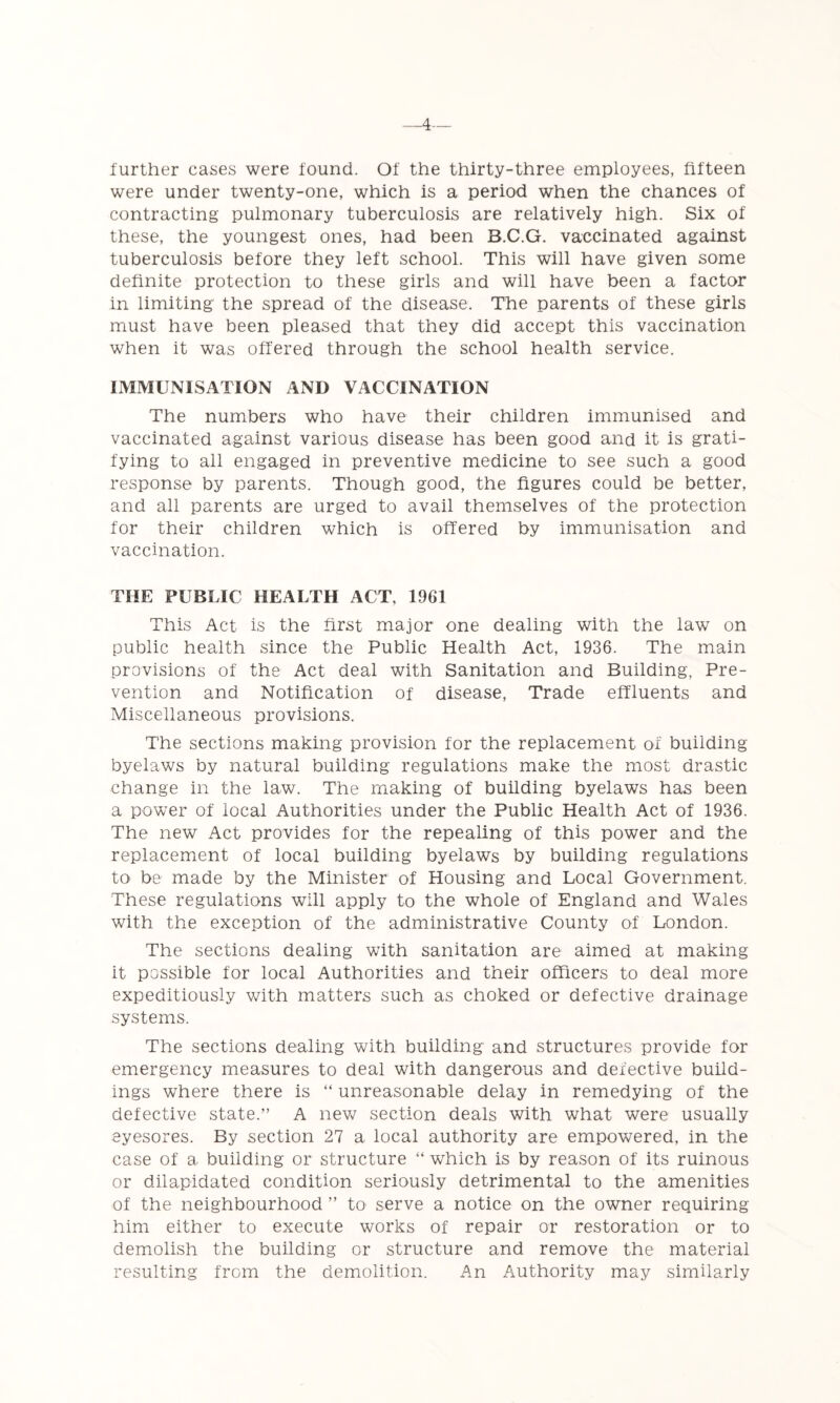 _4— further cases were found. Of the thirty-three employees, fifteen were under twenty-one, which is a period when the chances of contracting pulmonary tuberculosis are relatively high. Six of these, the youngest ones, had been B.C.G. vaccinated against tuberculosis before they left school. This will have given some definite protection to these girls and will have been a factor in limiting the spread of the disease. The parents of these girls must have been pleased that they did accept this vaccination when it was offered through the school health service. IMMUNISATION AND VACCINATION The numbers who have their children immunised and vaccinated against various disease has been good and it is grati- fying to all engaged in preventive medicine to see such a good response by parents. Though good, the figures could be better, and all parents are urged to avail themselves of the protection for their children which is offered by immunisation and vaccination. THE PUBLIC HEALTH ACT, 1961 This Act is the first major one dealing with the law on public health since the Public Health Act, 1936. The main provisions of the Act deal with Sanitation and Building, Pre- vention and Notification of disease. Trade effluents and Miscellaneous provisions. The sections making provision for the replacement of building- byelaws by natural building regulations make the most drastic change in the law. The making of building byelaws has been a power of local Authorities under the Public Health Act of 1936. The new Act provides for the repealing of this power and the replacement of local building byelaws by building regulations to> be made by the Minister of Housing and Local Government. These regulations will apply to the whole of England and Wales with the exception of the administrative County of London. The sections dealing with sanitation are aimed at making it possible for local Authorities and their officers to deal more expeditiously with matters such as choked or defective drainage systems. The sections dealing with building and structures provide for emergency measures to deal with dangerous and defective build- ings where there is “ unreasonable delay in remedying of the defective state.” A nev^ section deals with what were usually eyesores. By section 27 a local authority are empowered, in the case of a building or structure ” w^hich is by reason of its ruinous or dilapidated condition seriously detrimental to the amenities of the neighbourhood ” to serve a notice on the owner requiring him either to execute works of repair or restoration or to demolish the building or structure and remove the material resulting from the demolition. An Authority may similarly