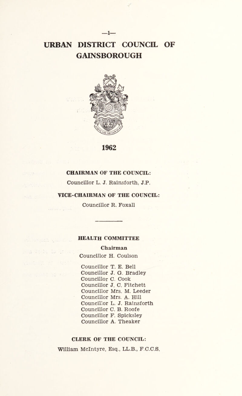 1 URBAN DISTRICT COUNCIL OF GAINSBOROUGH 1962 CHAIRMAN OF THE COUNCIL: Councillor L. J. Rainsforth, J.P. VICE-CHAIRMAN OF THE COUNCIL: Councillor R. Foxall HEALTH COMMITTEE Chairman Councillor H. Coulson Councillor T. E. Bell Councillor J. G. Bradley Councillor C. Cook Councillor J. C. Fitchett Councillor Mrs. M. Leeder Councillor Mrs. A. Hill Councillor L. J. Rainsforth Councillor C. B. Roofe Councillor F. Spicksley Councillor A. Theaker CLERK OF THE COUNCIL: William McIntyre, Esq., LL.B., F.C.C.S.