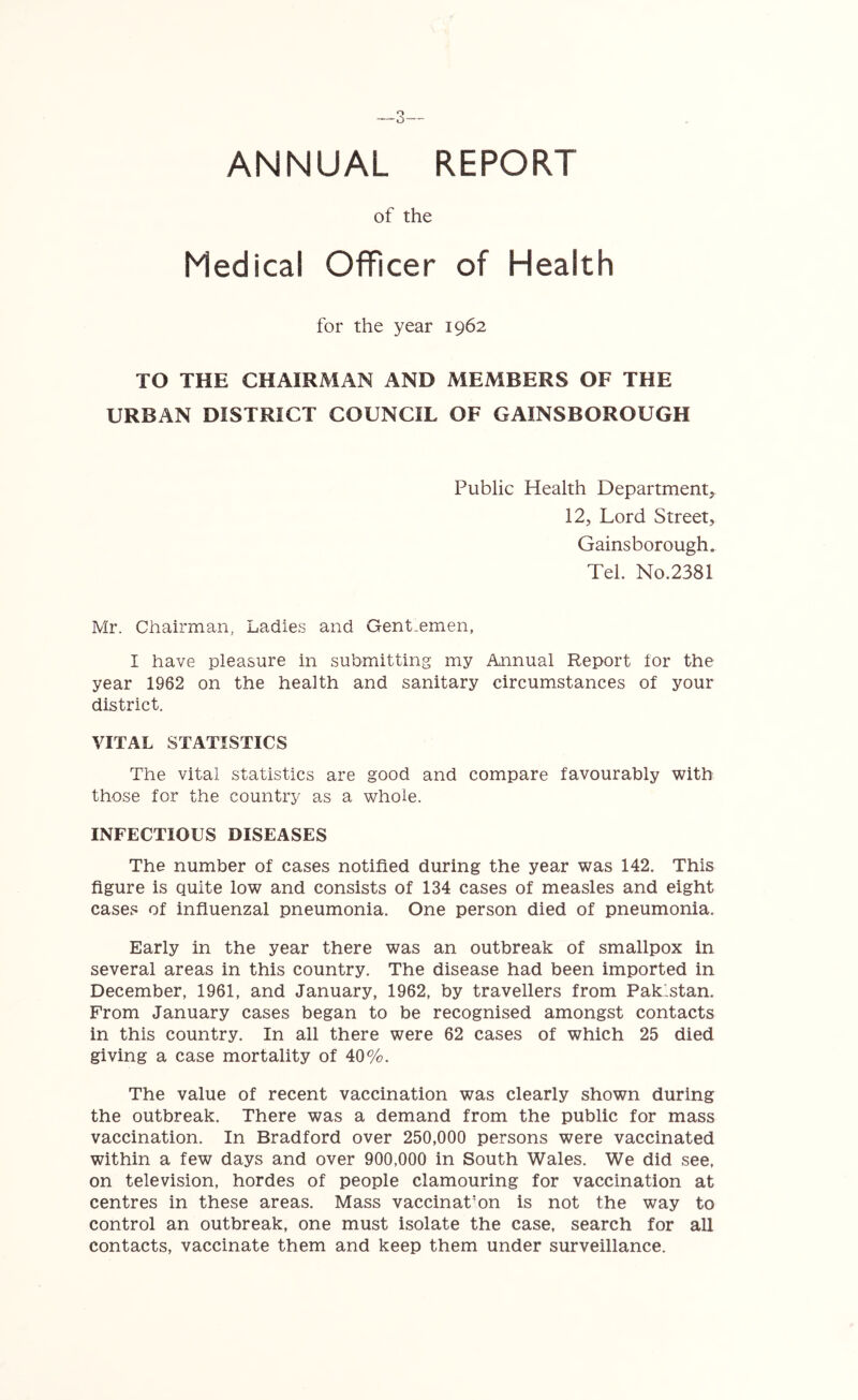 ANNUAL REPORT of the Medical Officer of Health for the year 1962 TO THE CHAIRMAN AND MEMBERS OF THE URBAN DISTRICT COUNCIL OF GAINSBOROUGH Public Health Department, 12, Lord Street, Gainsborough. Tel. No.2381 Mr. Chairman, Ladies and Gentlemen, I have pleasure in submitting my Annual Report for the year 1962 on the health and sanitary circumstances of your district. VITAL STATISTICS The vital statistics are good and compare favourably with those for the country as a whole. INFECTIOUS DISEASES The number of cases notified during the year was 142. This figure is quite low and consists of 134 cases of measles and eight cases of influenzal pneumonia. One person died of pneumonia. Early in the year there was an outbreak of smallpox in several areas in this country. The disease had been imported in December, 1961, and January, 1962, by travellers from Pakistan. From January cases began to be recognised amongst contacts in this country. In all there were 62 cases of which 25 died giving a case mortality of 40%. The value of recent vaccination was clearly shown during the outbreak. There was a demand from the public for mass vaccination. In Bradford over 250,000 persons were vaccinated within a few days and over 900,000 in South Wales. We did see, on television, hordes of people clamouring for vaccination at centres in these areas. Mass vaccinat;on is not the way to control an outbreak, one must isolate the case, search for all contacts, vaccinate them and keep them under surveillance.
