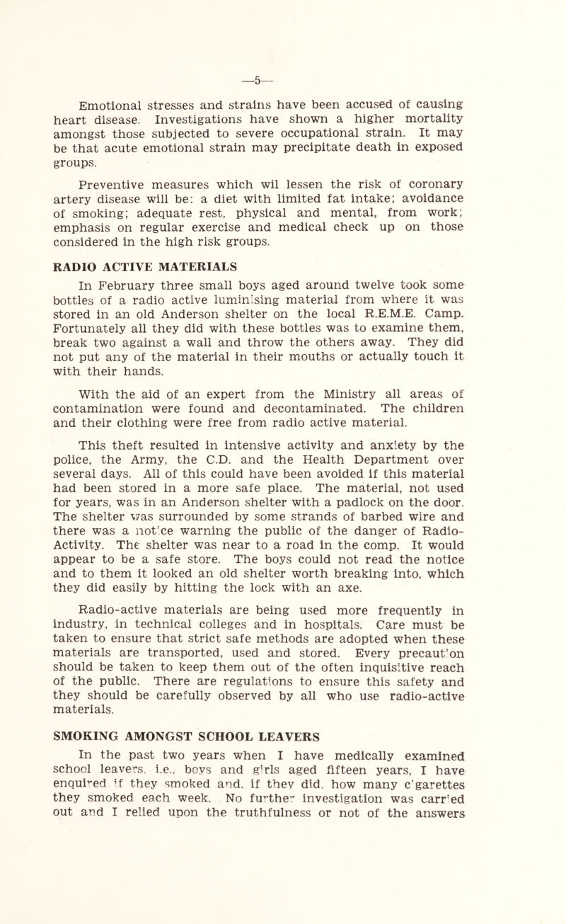 —5 Emotional stresses and strains have been accused of causing heart disease. Investigations have shown a higher mortality amongst those subjected to severe occupational strain. It may be that acute emotional strain may precipitate death in exposed groups. Preventive measures which wil lessen the risk of coronary artery disease will be: a diet with limited fat intake; avoidance of smoking; adequate rest, physical and mental, from work; emphasis on regular exercise and medical check up on those considered in the high risk groups. RADIO ACTIVE MATERIALS In February three small boys aged around twelve took some bottles of a radio active luminising material from where it was stored in an old Anderson shelter on the local R.E.M.E. Camp. Fortunately all they did with these bottles was to examine them, break two against a wall and throw the others away. They did not put any of the material in their mouths or actually touch it with their hands. With the aid of an expert from the Ministry all areas of contamination were found and decontaminated. The children and their clothing were free from radio active material. This theft resulted in intensive activity and anxiety by the police, the Army, the C.D. and the Health Department over several days. All of this could have been avoided if this material had been stored in a more safe place. The material, not used for years, was in an Anderson shelter with a padlock on the door. The shelter was surrounded by some strands of barbed wire and there was a notice warning the public of the danger of Radio- Activity. The shelter was near to a road in the comp. It would appear to be a safe store. The boys could not read the notice and to them it looked an old shelter worth breaking into, which they did easily by hitting the lock with an axe. Radio-active materials are being used more frequently in industry, in technical colleges and in hospitals. Care must be taken to ensure that strict safe methods are adopted when these materials are transported, used and stored. Every precaution should be taken to keep them out of the often inquisitive reach of the public. There are regulations to ensure this safety and they should be carefully observed by all who use radio-active materials. SMOKING AMONGST SCHOOL LEAVERS In the past two years when I have medically examined school leavers, i.e., boys and g;rls aged fifteen years, I have enquired if they smoked and. if they did. how many c'garettes they smoked each week. No further investigation was carr'ed out aod I relied upon the truthfulness or not of the answers