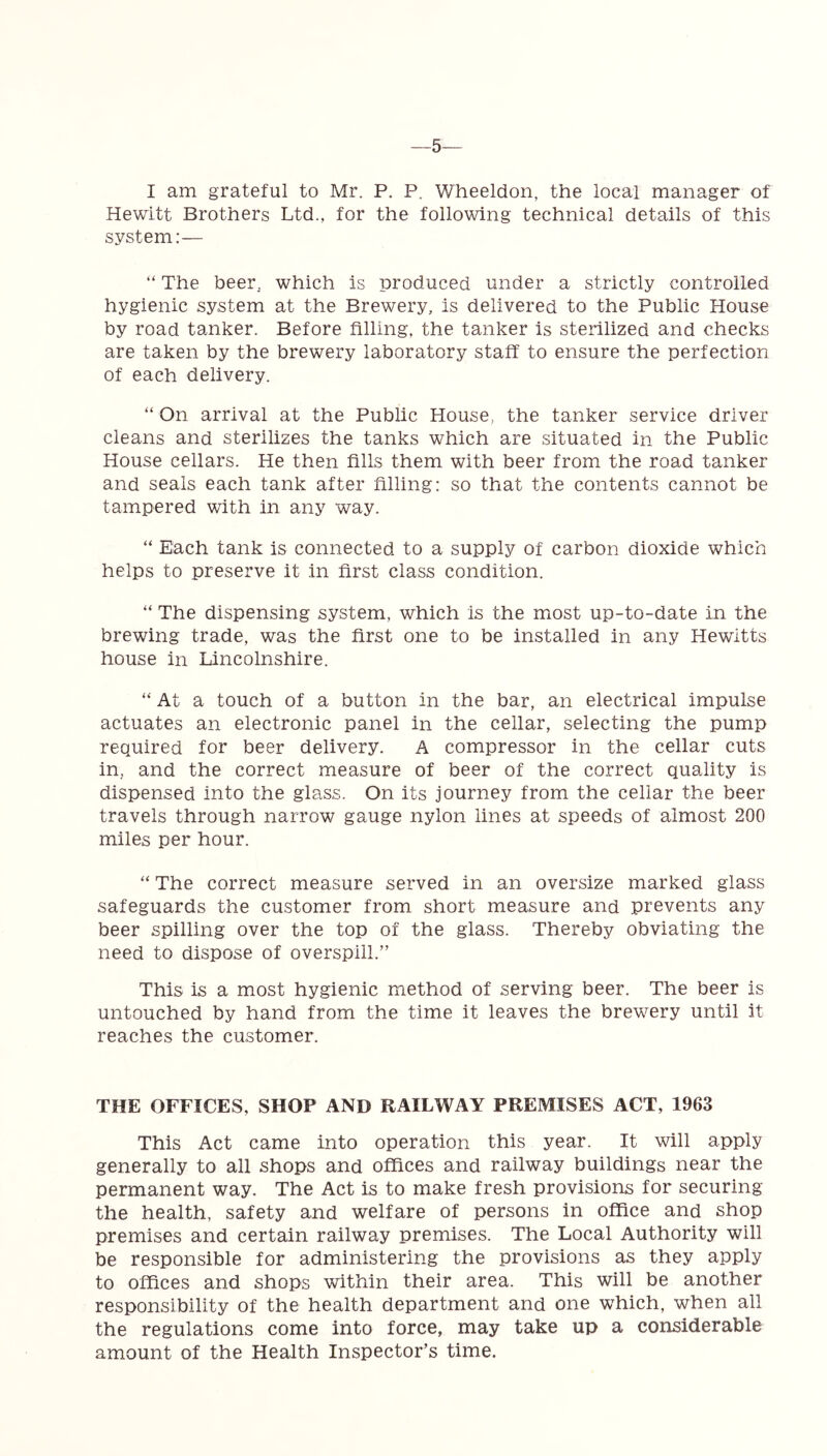 —5 I am grateful to Mr. P. P. Wheeldon, the local manager of Hewitt Brothers Ltd., for the following technical details of this system:— “ The beer which is produced under a strictly controlled hygienic system at the Brewery, is delivered to the Public House by road tanker. Before filling, the tanker is sterilized and checks are taken by the brewery laboratory staff to ensure the perfection of each delivery. “ On arrival at the Public House, the tanker service driver cleans and sterilizes the tanks which are situated in the Public House cellars. He then fills them with beer from the road tanker and seals each tank after filling: so that the contents cannot be tampered with in any way. “ Each tank is connected to a supply of carbon dioxide which helps to preserve it in first class condition. “ The dispensing system, which is the most up-to-date in the brewing trade, was the first one to be installed in any Hewitts house in Lincolnshire. “ At a touch of a button in the bar, an electrical impulse actuates an electronic panel in the cellar, selecting the pump required for beer delivery. A compressor in the cellar cuts in, and the correct measure of beer of the correct quality is dispensed into the glass. On its journey from the cellar the beer travels through narrow gauge nylon lines at speeds of almost 200 miles per hour. “ The correct measure served in an oversize marked glass safeguards the customer from short measure and prevents any beer spilling over the top of the glass. Thereby obviating the need to dispose of overspill.” This is a most hygienic method of serving beer. The beer is untouched by hand from the time it leaves the brewery until it reaches the customer. THE OFFICES, SHOP AND RAILWAY PREMISES ACT, 1963 This Act came into operation this year. It will apply generally to all shops and offices and railway buildings near the permanent way. The Act is to make fresh provisions for securing the health, safety and welfare of persons in office and shop premises and certain railway premises. The Local Authority will be responsible for administering the provisions as they apply to offices and shops within their area. This will be another responsibility of the health department and one which, when all the regulations come into force, may take up a considerable amount of the Health Inspector’s time.